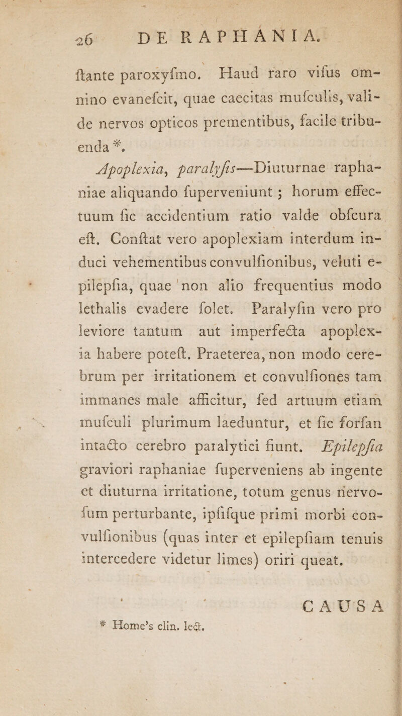 \ flante paroxyfmo. Haud raro vifus om¬ nino evanefcir, quae caecitas mufculis, vali¬ de nervos opticos prementibus, facile tribu¬ enda A Apoplexia, paralyfis—Diuturnae rapha- niae aliquando fuperveniunt ; horum effec¬ tuum fic accidentium ratio valde obfcura eft. Conflat vero apoplexiam interdum in¬ duci vehementibus convulfionibus, veluti e- pilepfia, quae non alio frequentius modo lethalis evadere folet, Paralyfm vero pro leviore tantum aut irnperfeda apoplex¬ ia habere poteft. Praeterea, non modo cere¬ brum per irritationem et convuliiones tam immanes male afficitur, fed artuum etiam mufculi plurimum laeduntur, et fic forfan intado cerebro paralytici fiunt. Epilepfia graviori raphaniae fuperveniens ab ingente et diuturna irritatione, totum genus nervo- ium perturbante, ipfifque primi morbi con¬ vulfionibus (quas inter et epilepfiam tenuis intercedere videtur limes) oriri queat. C A U S A * Home’s clin. lect.