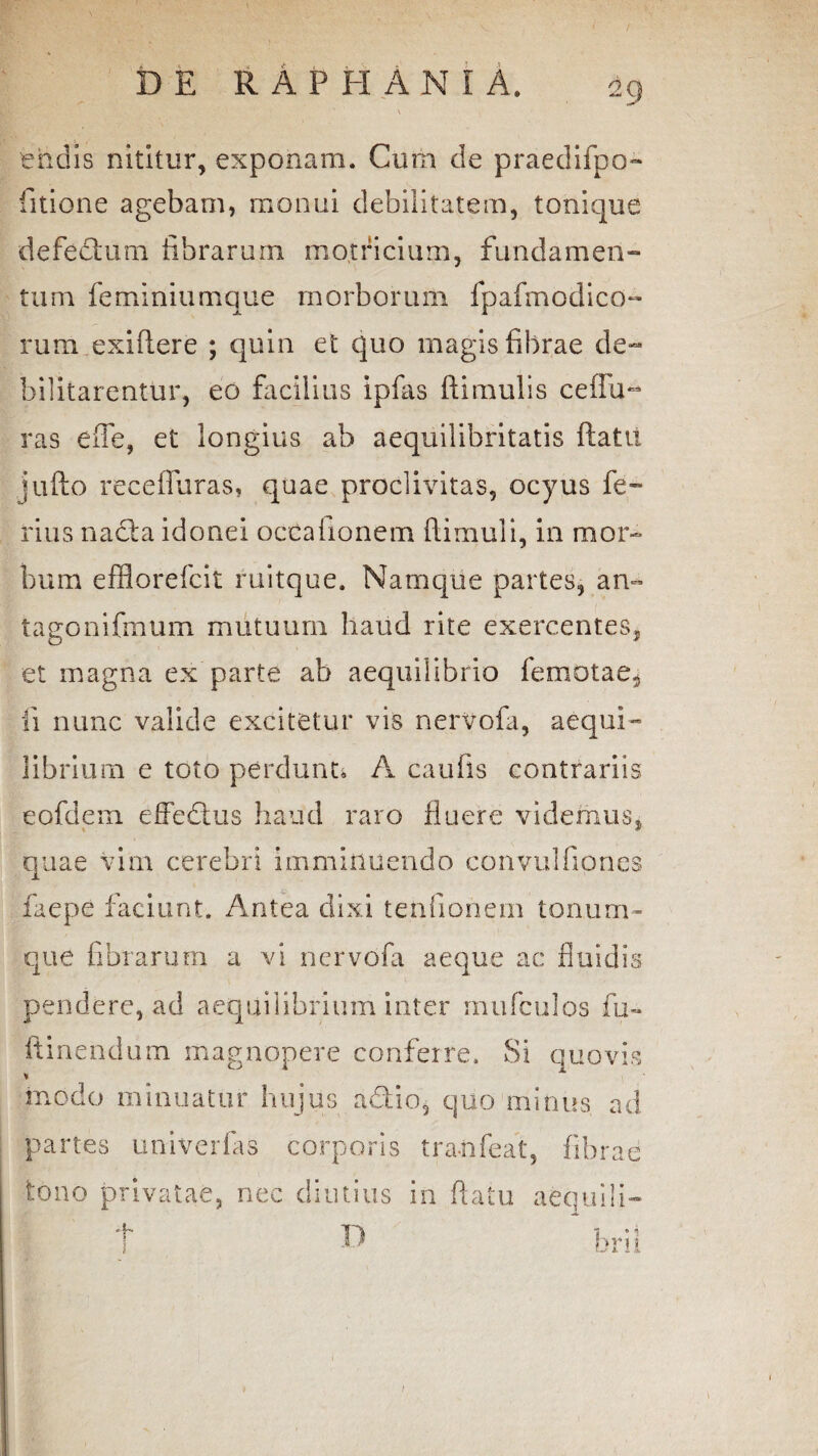 endis nititur, exponam. Cum de praedifpo» titione agebam, monui debilitatem, tonique defectum librarum motricium, fundamen¬ tum fe miniumque morborum fpafmod i eo¬ rum exiflere ; quin et quo magis fibrae de¬ bilitarentur, eo facilius ipfas ftimulis ceiFu- ras effe, et longius ab aequilibritatis ftatit jufto receffuras, quae proclivitas, ocyus fe¬ rius nacta idonei occationem ftimuli, in mor¬ bum efflorefeit ruitque. Namque partes, an- tagonifmum mutuum haud rite exercentes, et magna ex parte ab aequilibrio femotae, fi nunc valide excitetur vis nervofa, aequi¬ librium e toto perdunt. A cautis contrariis eofdem effedtus haud raro fluere videmus, quae vim cerebri imminuendo convulfiones faepe faciunt. Antea dixi tenfionem tonum¬ que fibrarum a vi ner vota aeque ac fluidis pendere, ad aequilibrium inter mufculos fu-* ftinendum magnopere conferre. Si quovis * modo minuatur hujus a&io, quo minus ad partes univerfas corporis tranfeat, fibrae tono privatae, nec diutius in flatu aequili- D /