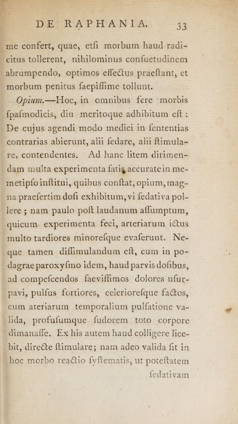 me confert, quae, etfi morbum haud radi- citus tollerent, nihilominus confuetudinem abrumpendo* optimos effedus praeftant, et morbum penitus faepiffime tollunt. Opium.—Hoc, in omnibus fere morbis fpafmodicis, diu meritoque adhibitum eft : De cujus agendi modo medici in fententias contrarias abierunt, alii fedare, alii ftimula- re, contendentes. Ad hanc litem dirimen¬ dam multa experimenta fati% accurate in me- metipfoinftitui, quibus conflat, opium, mag¬ na praefertim dofi exhibitum, vi fedativa pol¬ lere ; nam paulo poft laudanum affumptum, quicum experimenta feci, arteriarum iduis multo tardiores minorefque evaferunt. Ne¬ que tamen diffimulandum eft, cum in po¬ dagrae paroxyfmo idem, haud parvis dofibus, ad compefcendos faeviffimos dolores ufur- pavi, pulfus fortiores, celeriorefque fados, cum ateriarum temporalium pullatione va¬ lida, profufumque fudorem toto corpore dimanafle. Ex his amem haud colligere lice¬ bit, direde ftimulare; nam adeo valida fit in hoc morbo readio fyliematis, ut poteftatem fedativam