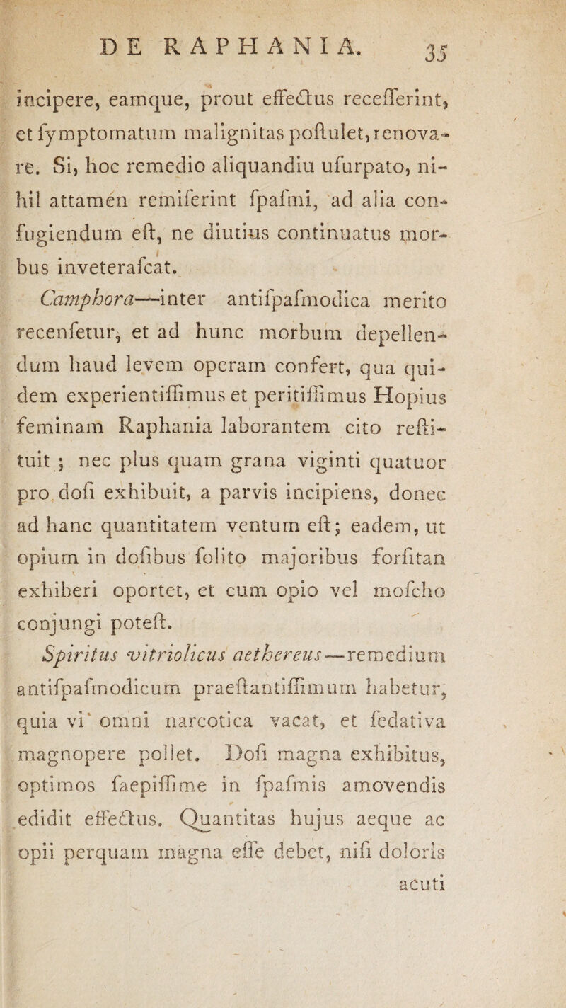 3J incipere, eamque, prout effetius recefferint, et fymptomatum malignitas poftulet, renova¬ re. Si, hoc remedio aliquandiu ufurpato, ni¬ hil attamen remiferint fpaftni, ad alia con¬ fugiendum eft, ne diutius continuatus mor¬ bus inveterafcat. Camphora—-inter antifpafmodica merito recenfetur, et ad hunc morbum depellen¬ dum haud levem operam confert, qua qui¬ dem experientiffimus et peritillimus Hopius feminam Raphania laborantem cito refti- tuit ; nec plus quam grana viginti quatuor pro dofi exhibuit, a parvis incipiens, donec ad hanc quantitatem ventum eft; eadem, ut opium in dofibus folito majoribus forfitan exhiberi opertet, et cum opio vel mofcho conjungi poteft. Spiritus vitriolicus ciethereus—remedium antifpafmodicum praeftantiffimum habetur, quia vi omni narcotica vacat, et fedativa magnopere pollet. Doli magna exhibitus, optimos faepiffime in fpafmis amovendis edidit effeclus. Quantitas hujus aeque ac opii perquam magna effe debet, nifi doloris acuti