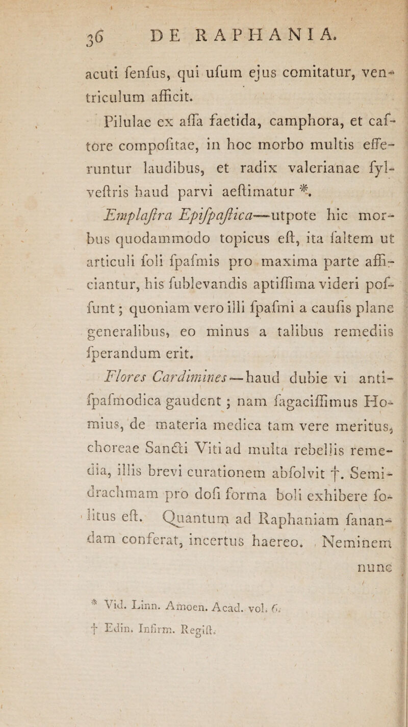 *<$ D E RAPHANIA, t J acuti fenfus, qui ufum ejus comitatur, ven^ triculum afficit. Pilulae ex affa faetida, camphora, et caf- tore compofitae, in hoc morbo multis effe¬ runtur laudibus, et radix valerianae fyl- veftris haud parvi aeftimatur % Emplafira Epifpaflica~x\tpote hic mor¬ bus quodammodo topicus eft, ita faltem ut articuli foli fpafmis pro maxima parte affi¬ ciantur, his fublevandis aptiffima videri pof~ funt; quoniam vero illi fpafmi a caufis plane generalibus, eo minus a talibus remediis fperandurn erit. Flores Cardiniines haud dubie vi and- fpafmodica gaudent ; nam fagaciffimus Ho¬ rnius, de materia medica tam vere meritus, choreae Sandxi Viti ad inulta rebellis reme¬ dia, illis brevi curationem abfolvit j\ Semi- oraclimam pro dofi forma boli exhibere fo- •Uus eft. Quantum ad Raphaniam fanan¬ dam conferat, incertus haereo. , Neminem f Edin* Infirm. Regift, nune