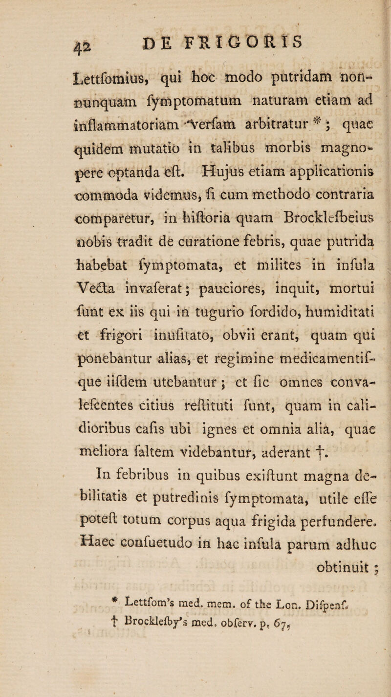 4s DE FRIGOiRtS ■ . .c. , •. ■ j..->• ■ Xviryujilc Lettfomius, qui hoc modo putridam noti- nunquam fymptomatum naturam etiam ad inflammatoriam •‘Verfam arbitratur *; quae quidem mutatio in talibus morbis magno- pere optanda eft. Hujus etiam applicationis commoda videmus, fi cum methodo contraria comparetur, in hiftoria quam Brockltfbeius nobis tradit de curatione febris, quae putrida habebat fymptomata, et milites in infula V , Ve£ta invaferat; pauciores, inquit, mortui funt ex iis qui in tugurio fordido, humiditati et frigori inufitato, obvii erant, quam qui ponebantur alias, et regimine medicamentif- que iifdem utebantur j et fic omnes conva- lefcentes citius reftituti funt, quam in cali- dioribus cafis ubi ignes et omnia alia, quae meliora faltem videbantur, aderant In febribus in quibus exiftunt magna de¬ bilitatis et putredinis fymptomata, utile effe potefl; totum corpus aqua frigida perfundere. Haec confuetudo in hac infula parum adhuc obtinuit ; / * Lettfom^ raed. mem. of the Lon« Difpenf. t Brocklefby^s med. obferr. 67«
