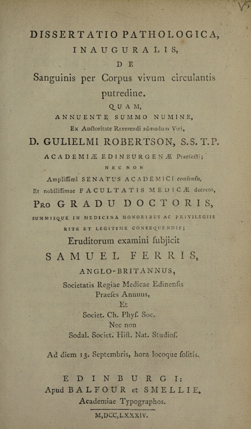 INAUGURALIS, D E Sanguinis per Corpus vivum circulantis putredine. Q_UA M, ANNUENTE S U M M O NUMINE, Ex Auctoritate Reverendi admodum Viri, D. GULIELMI ROBERTSON, S.S.T.P. ACADEMIi EDlNBURGENiE Pracfcfli; ' N E C NON Ampliffimi SENATUS ACADEMICI confenfu. Et nobiliflimae FACULTATIS MEDICI decreto. Pro G R A D U D O C T O R I S, S U M M IS <QU E IN MEDICINA HONORIBUS AC PRIVILEGIIS RITE ET LEGITIME CONSEQUENDIS | Eruditorum examini fubjicit S A M U E L F E R R I S, AN GLO-BRIT ANNUS, Societatis Regiae Medicae Edinenfis Praefes Animus, Et Societ. Ch. Phyf. Soc. Nec non Sodal. Societ. HifL Nat. Studiof. Ad diem 13. Septembris, hora locoque folitis, EDINBURGI: Apud BALFOUR et SMELLIE, Academiae Typographos. M,DCC,LXXXIV.