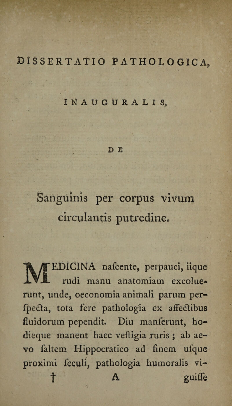 INAUGURALIS, D E guims per corpus vivum circulantis putredine. MEDICINA nafcente, perpauci, iique rudi manu anatomiam excolue¬ runt, unde, oeconomia animali parum per- fpe&a, tota fere pathologia ex affe&ibus fluidorum pependit. Diu manferunt, ho- dieque manent haec veftigia ruris ; ab ae¬ vo faltem Hippocratico ad finem ufque proximi feculi, pathologia humoralis vi- t A guifle