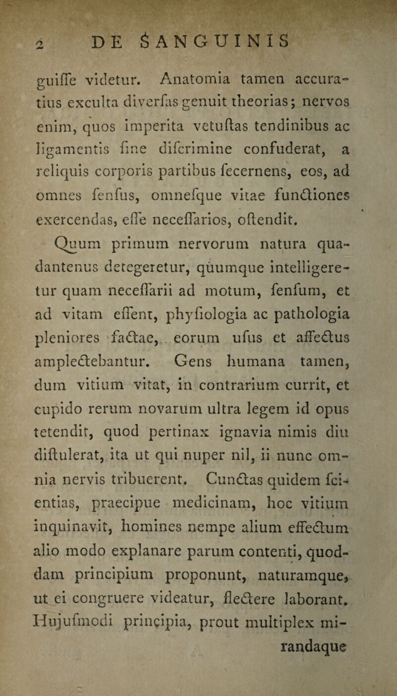 j* guifie videtur. Anatomia tamen accura¬ tius exculta diverfasgenuit theorias; nervos enim, quos imperita vetuftas tendinibus ac ligamentis line difcrimine confuderat, a reliquis corporis partibus fecernens, eos, ad omnes fenfus, omnefque vitae fundiones exercendas, efie neceffarios, oftendit. Quum primum nervorum natura qua- dantenus detegeretur, quumque intelligere- tur quam neceflarii ad motum, fenfum, et ad vitam effent, phyfiologia ac pathologia pleniores fadae, eorum ufus et afFedus ampledebantur. Gens humana tamen, dum vitium vitat, in contrarium currit, et cupido rerum novarum ultra legem id opus tetendit, quod pertinax ignavia nimis diu diflulerat, ita ut qui nuper nil, ii nunc om¬ nia nervis tribuerent. Cundas quidem fci-* entias, praecipue medicinam, hoc vitium • inquinavit, homines nempe alium efFedum alio modo explanare parum contenti, quod¬ dam principium proponunt, naturamque» ut ei congruere videatur, fledere laborant. Hujufmodi principia, prout multiplex mi- randaque