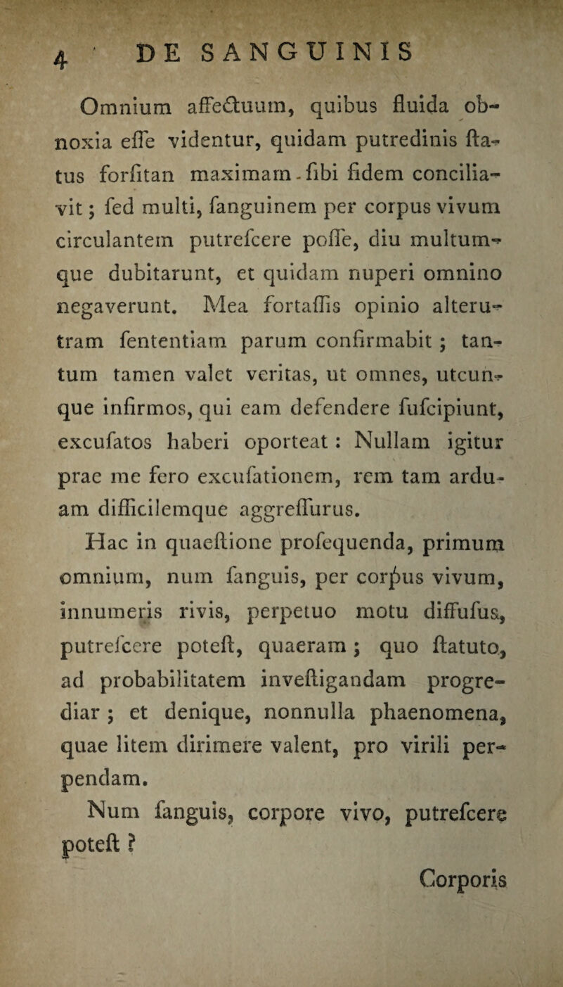 Omnium affeduum, quibus fluida ob¬ noxia efle 'videntur, quidam putredinis fla-* tus forfitan maximam-flbi fidem concilia¬ vit ; fed multi, fanguinem per corpus vivum circulantem putrefeere pofle, diu multum-* que dubitarunt, et quidam nuperi omnino negaverunt. Mea fortaflis opinio alteru¬ tram fententiam parum confirmabit ; tan¬ tum tamen valet veritas, ut omnes, utcum¬ que infirmos, qui eam defendere fufeipiunt, excufatos haberi oporteat : Nullam igitur prae me fero excufationem, rem tam ardu¬ am diflicilemque aggreflurus. Hac in quaeftione profequenda, primum omnium, num fimguis, per corjSus vivum, innumeris rivis, perpetuo motu diffufus, putreicere poteft, quaeram ; quo ftatuto, ad probabilitatem inveftigandam progre¬ diar ; et denique, nonnulla phaenomena, quae litem dirimere valent, pro virili per¬ pendam. Num fanguis, corpore vivo, putrefeere poteft ? Corporis