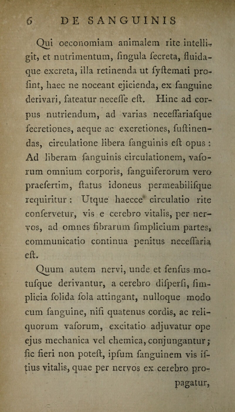Qui oeconomiam animalem rite intelli- git, et nutrimentum, fingula iecreta, fluida- que excreta, illa retinenda ut fyflemati pro- fint, haec ne noceant ejicienda, ex fanguine derivari, fateatur necefie eft. Hinc ad cor- a pus nutriendum, ad varias neceffariafque fecretiones, aeque ac excretiones, fuftinen- das, circulatione libera fanguinis eft opus : Ad liberam fanguinis circulationem, vafo- rum omnium corporis, fanguiferorum vero praeferrim, flatus idoneus permeabilifque requiritur; Utque haecce circulatio rite confervetur, vis e cerebro vitalis, per ner¬ vos, ad omnes fibrarum fimplicium partes* « communicatio continua penitus neceffaria eft. Quum autem nervi, unde et fenfus mo- tufque derivantur, a cerebro difperfi, fim- plicia folida fola attingant, nulloque modo cum fanguine, nifi quatenus cordis, ac reli¬ quorum vaforum, excitatio adjuvatur ope ejus mechanica vel chemica, conjungantur; fic fieri non poteft, ipfum fanguinem vis if- tius vitalis, quae per nervos ex cerebro pro¬ pagatur,