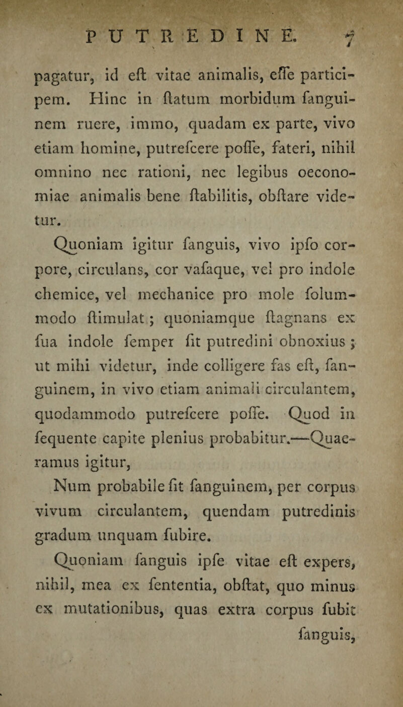 pagatur, id eft vitae animalis, effle partici¬ pem. Hinc in flatum morbidum fangui- nem ruere, immo, quadam ex parte, vivo etiam homine, putrefcere pofle, fateri, nihil omnino nec rationi, nec legibus oecono¬ miae animalis bene ftabilitis, obftare vide¬ tur. Quoniam igitur fanguis, vivo ipfo cor¬ pore, circulans, cor vafaque, vel pro indole chemice, vel mechanice pro mole folum- modo ftimulat; quoniamque ftagnans ex fua indole femper fit putredini obnoxius ; ut mihi videtur, inde colligere fas eft, fan- guinem, in vivo etiam animali circulantem, quodammodo putrefcere pofle. Quod in fequente capite plenius probabitur.—Quae¬ ramus igitur, Num probabile fit fanguinem, per corpus vivum circulantem, quendam putredinis gradum unquam fubire. Quoniam fanguis ipfe vitae eft expers, nihil, mea ex fententia, obftat, quo minus ex mutationibus, quas extra corpus fubit fanguis,