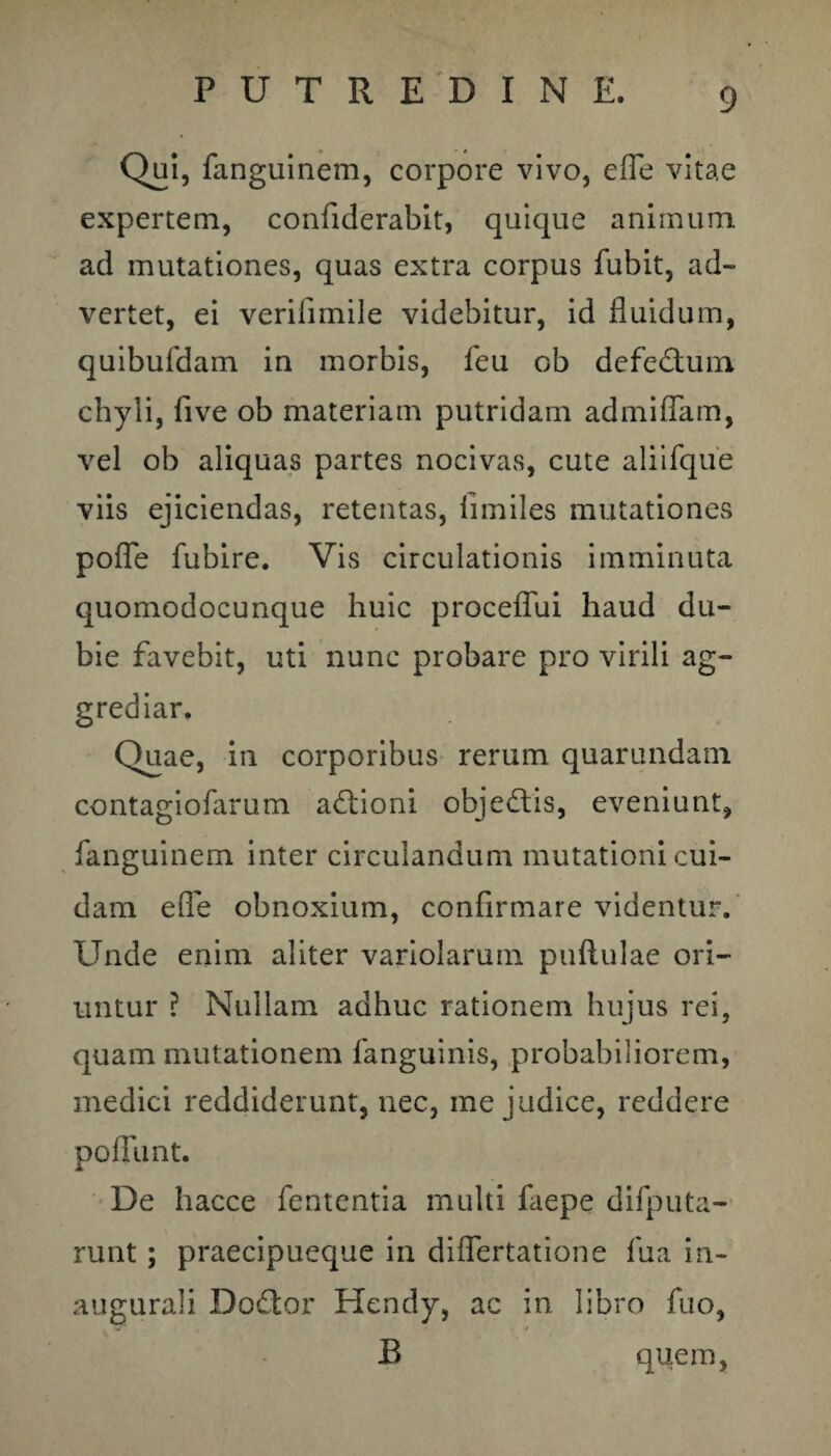 Qui, fanguinem, corpore vivo, efife vitae expertem, confiderabit, quique animum ad mutationes, quas extra corpus fubit, ad- vertet, ei verilimile videbitur, id fluidum, quibufdam in morbis, feu ob defedtum chyli, five ob materiam putridam admiflam, vel ob aliquas partes nocivas, cute aliifque viis ejiciendas, retentas, limiles mutationes pofle fubire. Vis circulationis imminuta quomodocunque huic proceflui haud du¬ bie favebit, uti nunc probare pro virili ag¬ grediar. Quae, in corporibus rerum quarundam contagiofarum adlioni obje&is, eveniunt, fanguinem inter circulandum mutationi cui¬ dam e fle obnoxium, confirmare videntur. Unde enim aliter variolarum pullulae ori¬ untur ? Nullam adhuc rationem hujus rei, quam mutationem fanguinis, probabiliorem, medici reddiderunt, nec, me judice, reddere poffiint. De hacce fententia multi faepe difputa- runt; praecipueque in diflertatione lua in- augurali Doftor Hendy, ac in libro fuo, B quem.