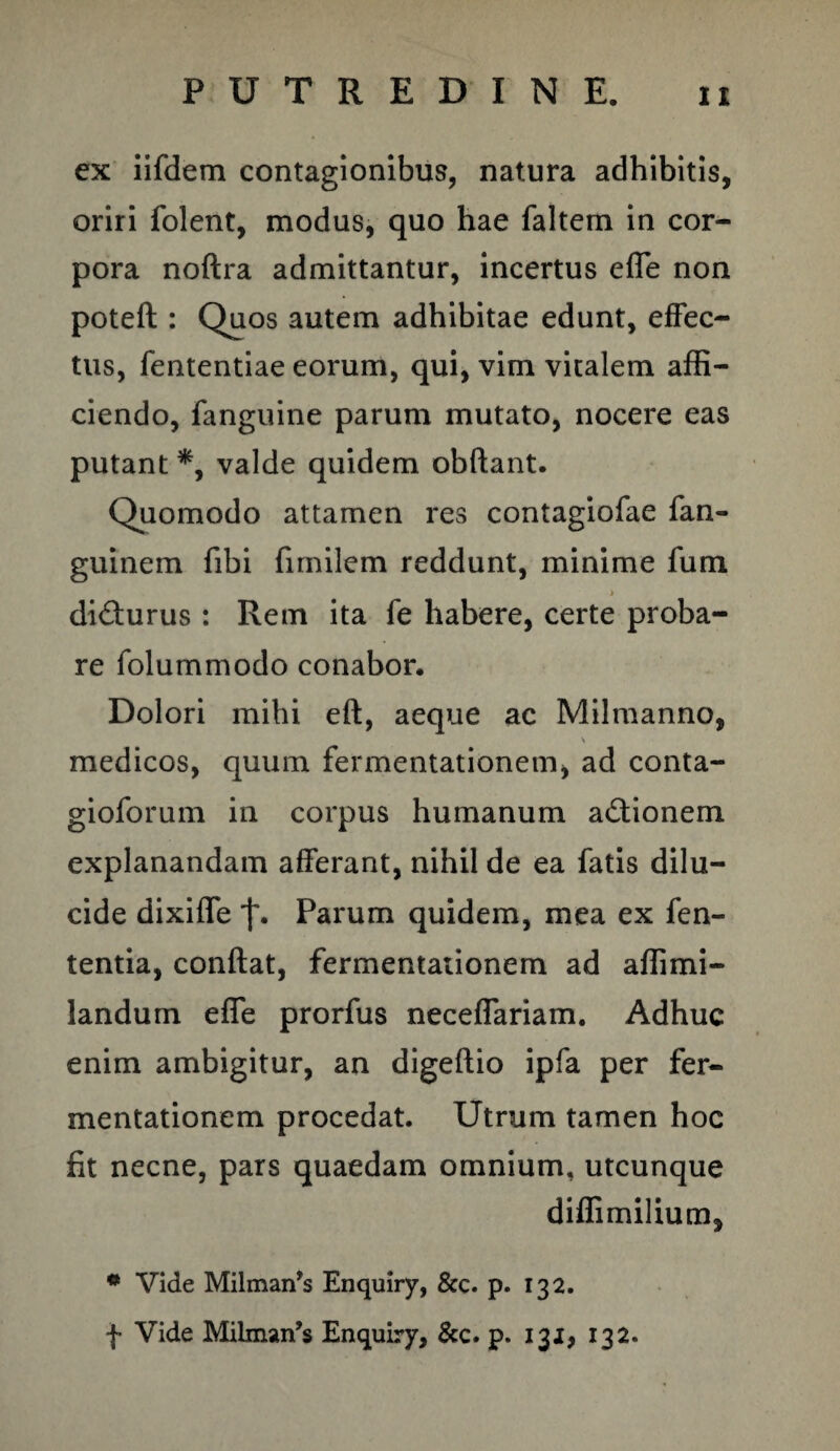 ex iifdem contagionibus, natura adhibitis, oriri folent, modus, quo hae faltem in cor¬ pora noftra admittantur, incertus effe non poteft : Quos autem adhibitae edunt, effec¬ tus, fententiae eorum, qui, vim vitalem affi¬ ciendo, fanguine parum mutato, nocere eas putant *, valde quidem obftant. Quomodo attamen res contagiofae fan- guinem fibi fimilcm reddunt, minime fum > di&urus : Rem ita fe habere, certe proba¬ re folummodo conabor. Dolori mihi eft, aeque ac Milmanno, \ medicos, quum fermentationem, ad conta- gioforum in corpus humanum adtionem explanandam afferant, nihil de ea fatis dilu¬ cide dixiffe Parum quidem, mea ex fen- tentia, conflat, fermentationem ad affimi- landum effe prorfus neceffariam. Adhuc enim ambigitur, an digeftio ipfa per fer¬ mentationem procedat. Utrum tamen hoc fit necne, pars quaedam omnium, utcunque diffimilium, * Vide Milmaifs Enquiry, &c. p. 132.