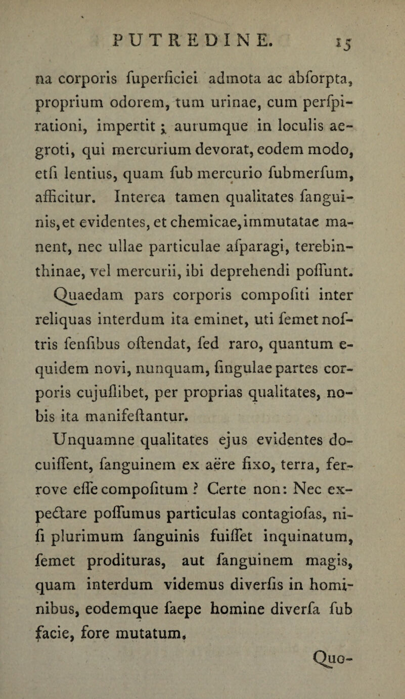 55 na corporis fuperficiei admota ac abforpta, proprium odorem, tum urinae, cum perfpi- rationi, impertit i aurumque in loculis ae¬ groti, qui mercurium devorat, eodem modo, etfi lentius, quam fub mercurio fubmerfum, afficitur. Interea tamen qualitates fangui- nis,et evidentes, et chemicae,immutatae ma¬ nent, nec ullae particulae afparagi, terebin¬ thinae, vel mercurii, ibi deprehendi poliunt. Quaedam pars corporis compofiti inter reliquas interdum ita eminet, uti femetnof- tris fenfibus oftendat, fed raro, quantum e- quidem novi, nunquam, Ungulae partes cor¬ poris cujufiibet, per proprias qualitates, no¬ bis ita manifeflantur. Unquamne qualitates ejus evidentes do- cuiffent, fanguinem ex aere fixo, terra, fer- rove effe compofitum ? Certe non: Nec ex- pedtare poffumus particulas contagiofas, ni- fi plurimum fanguinis fuiffet inquinatum, femet prodituras, aut fanguinem magis, quam interdum videmus diverfis in homi¬ nibus, eodemque faepe homine diverfa fub facie, fore mutatum*