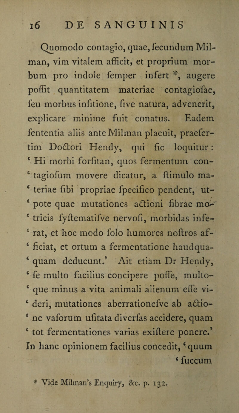Quomodo contagio, quae, fecundum Mil- man, vim vitalem afficit, et proprium mor¬ bum pro indole femper infert *, augere poffit quantitatem materiae contagiofae, feu morbus infitione, five natura, advenerit, explicare minime fuit conatus. Eadem fententia aliis anteMilman placuit, praefer- tiin Dodori Hendy, qui fic loquitur: c Hi morbi forfitan, quos fermentum con- c tagiofum movere dicatur, a ftimulo ma- c teriae fibi propriae fpecifico pendent, ut- t 1 pote quae mutationes adioni fibrae mo* 5 tricis fyftematifve nervofi, morbidas infe- r’ rat, et hoc modo folo humores noftros af- 4 ficiat, et ortum a fermentatione haudqua- 4 quam deducunt.’ Ait etiam Dr Hendy, 6 fe multo facilius concipere poffe, mullo- c que minus a vita animali alienum effe vi- deri, mutationes aberrationefve ab adio- * ne vaforum ufitata diverfas accidere, quam * tot fermentationes varias exiftere ponere.’ In hanc opinionem facilius concedit,c quum 4 fuccum