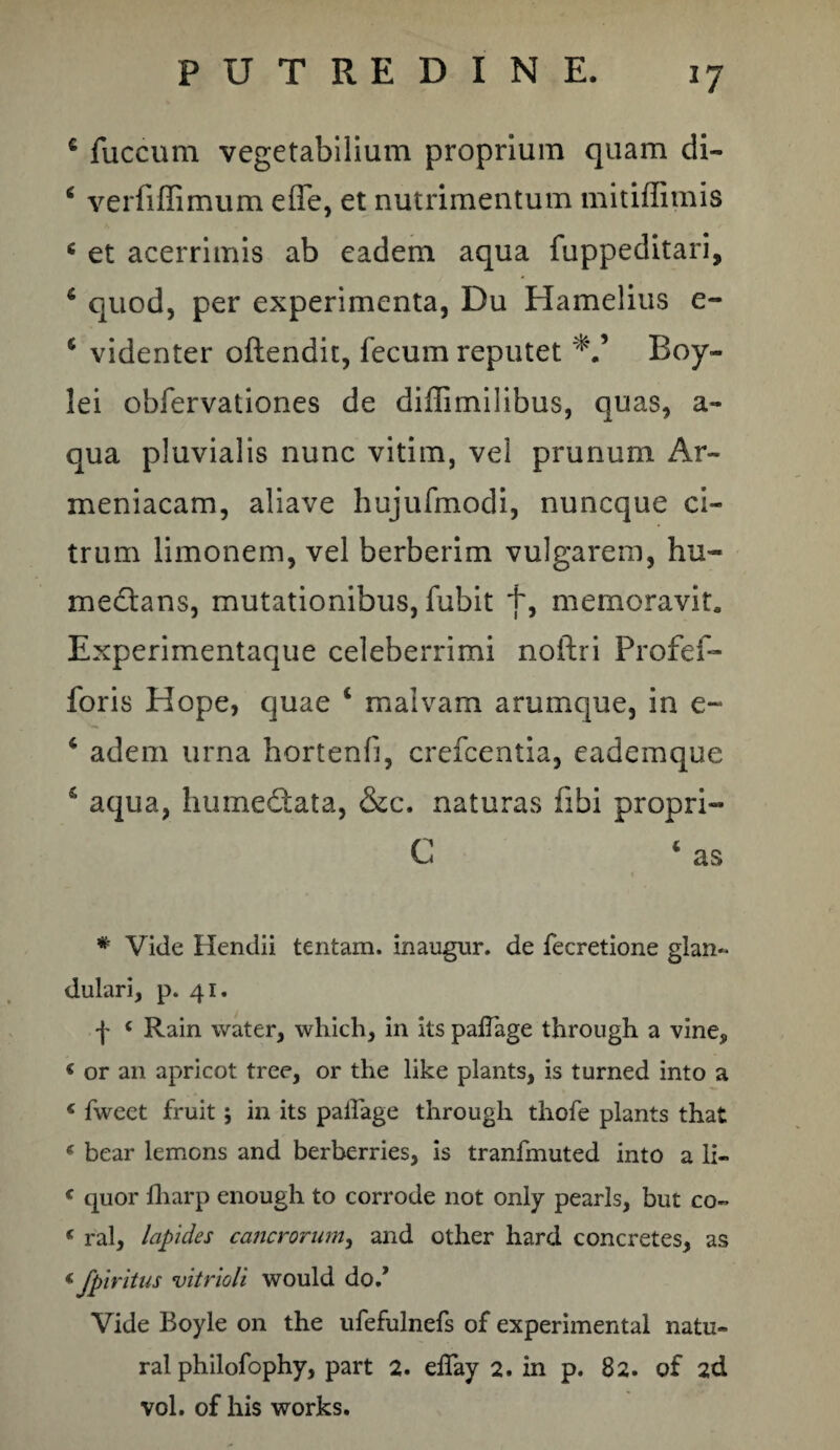 c fuccum vegetabilium proprium quam di- ‘ verfiffimum effe, et nutrimentum mitiffimis c et acerrimis ab eadem aqua fuppeditari, 6 quod, per experimenta, Du Hamelius e- 6 videnter offendit, fecum reputet Boy- lei obfervationes de diffimilibus, quas, a- qua pluvialis nunc vitim, vel prunum Ar¬ meniacam, aliave hujufmodi, nuneque ci¬ trum limonem, vel berberim vulgarem, hu- medtans, mutationibus, fubit f, memoravit. Experimentaque celeberrimi noftri Profef- foris Hope, quae 1 malvam arumque, in e~ 4 adem urna hortenfi, crefcentia, eademque £ aqua, humedtata, &c. naturas fibi propri- C ‘ as # Vide Hendii tentam, inaugur. de fecretione glan¬ dulari, p. 41. f { Rain water, which, in its palTage througli a vine, < or an apricot tree, or the like plants, is turned into a < fweet fruit; in its paiiage througli thofe plants that « bear lemons and berberries, is tranfmuted into a li- € quor lharp enough to corrode not only pearls, but co- e ral, lapides cancrorum, and other hard concretes, as < Jpiritus vitrioli would do/ Vide Boyle 011 the ufefulnefs of experimental natu- ral philofophy, part 2. effay 2. in p. 82. of 2d vol. of his works.