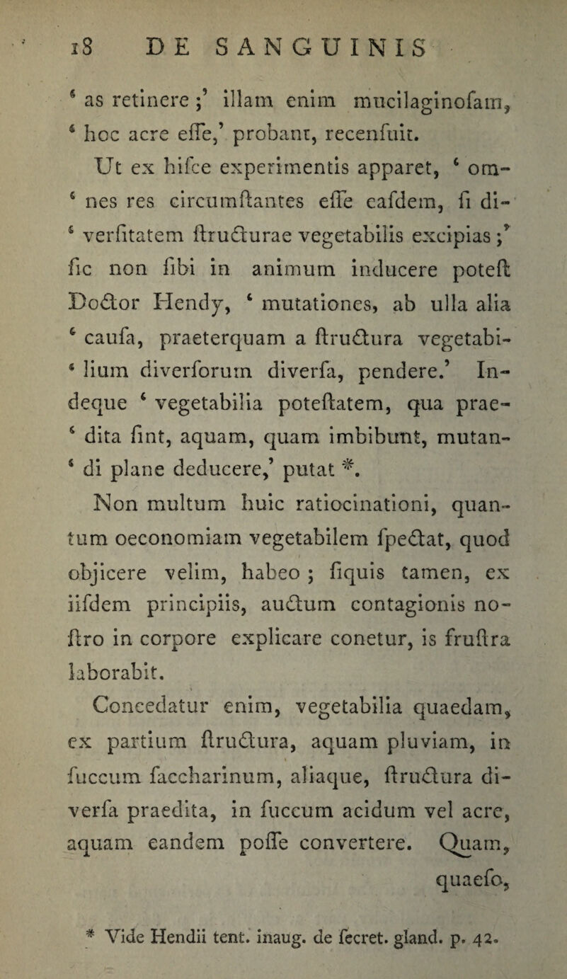 5 as retinere illam enim mucilaginofam, 4 hoc acre effe,’ probant, recenfuit. Ut ex hifce experimentis apparet, 6 ora- 6 nes res circumflantes effe eafdem, fi di- 4 verfitatem flrudturae vegetabilis excipias fic non fibi in animum inducere potefl Dodor Hendy, 4 mutationes, ab ulla alia 4 caufa, praeterquam a ftruftura vegetabi- * lium diverforurn diverfa, pendere.’ I-n- deque 4 vegetabilia poteftatem, qua prae- 4 dita fint, aquam, quam imbibunt, mutan- 4 di plane deducere,’ putat Non multum huic ratiocinationi, quan¬ tum oeconomiam vegetabilem fpe&at, quod objicere velim, habeo ; fiquis tamen, ex iifdem principiis, audum contagionis no- ftro in corpore explicare conetur, is fruflra laborabit. Concedatur enim, vegetabilia quaedam, ex partium flrudura, aquam pluviam, in ' v •y V * I fuccum faccharinum, aliaque, flrudura di¬ verfa praedita, in fuccum acidum vel acre, aquam eandem poffe convertere. Quam, * Vide Hendii tent. inaug. de fecret. gland. p. 42.