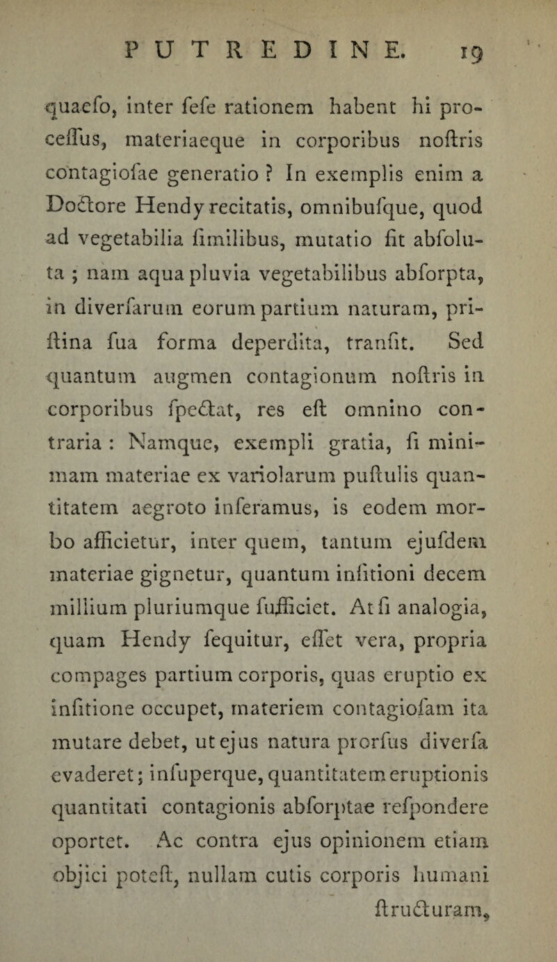 quaefo, inter fefe rationem habent hi pro- ceffiis, materiaeque in corporibus noftris contagiolae generatio ? In exemplis enim a Doflore Hendy recitatis, omnibufque, quod ad vegetabilia fimilibus, mutatio fit abfolu- ta ; nam aqua pluvia vegetabilibus abforpta, in diverfarum eorum partium naturam, pri- ftina fua forma deperdita, tranfit. Sed quantum augmen contagionum noftris in corporibus fpe&at, res eft omnino con¬ traria : Namque, exempli gratia, fi mini¬ mam materiae ex variolarum puftulis quan¬ titatem aegroto inferamus, is eodem mor¬ bo afficietur, inter quem, tantum ejufdem materiae gignetur, quantum infitioni decem millium pluriumque fufficiet. At fi analogia, quam Hendy fequitur, effiet vera, propria compages partium corporis, quas eruptio ex Infitione occupet, materiem contagiofam ita mutare debet, ut ejus natura prorfus diverfa evaderet; infuperque, quantitatem eruptionis quantitati contagionis abforptae refpondere oportet. Ac contra ejus opinionem etiam objici poteft, nullam cutis corporis humani ftru&uram.