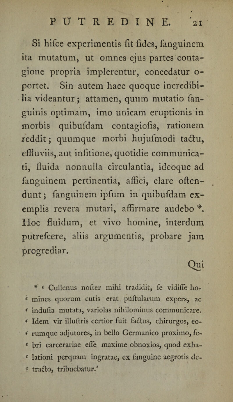 PUTREDINE. ‘ai Si hifce experimentis fit fides, fanguineni ita mutatum, ut omnes ejus partes conta¬ gione propria implerentur, concedatur o- portet. Sin autem haec quoque incredibi¬ lia videantur; attamen, quum mutatio fan- guinis optimam, imo unicam eruptionis in morbis quibufdam contagiofis, rationem reddit; quumque morbi hujufmodi tadtu, effluviis, aut infitione, quotidie communica¬ ti, fluida nonnulla circulantia, ideoque ad fanguinem pertinentia, affici, clare often- dunt; fanguinem ipfum in quibufdam ex¬ emplis revera mutari, affirmare audebo Hoc fluidum, et vivo homine, interdum putrefcere, aliis argumentis, probare jam progrediar. * ‘ Cullenus noder mihi tradidit, fe vidifle ho- < mines quorum cutis erat puftularum expers, ac < indufia mutata, variolas nihilominus communicare. < Idem vir illuftris certior fuit fadtus, chirurgos, eo- < rumque adjutores, in bello Germanico proximo, fe- < bri carcerariae efle maxime obnoxios, quod exha- « lationi perquam ingratae, ex fanguine aegrotis dc- f tra&o, tribuebatur/