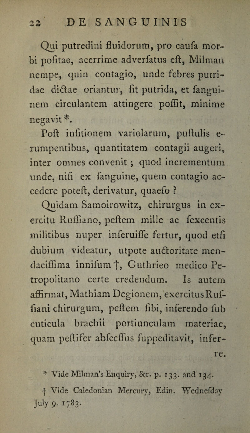 Qui putredini fluidorum, pro caufa mor¬ bi politae, acerrime adverfatus eft, Milman nempe, quin contagio, unde febres putri¬ dae di&ae oriantur, fit putrida, et fangui- nem circulantem attingere poflit, minime negavit *. Poft infitionem variolarum, pullulis e- rumpentibus, quantitatem contagii augeri, inter omnes convenit ; quod incrementum unde, nifi ex fanguine, quem contagio ac¬ cedere poteft, derivatur, quaefo ? Quidam Samoirowitz, chirurgus in ex¬ ercitu Rufliano, pellem mille ac fexcentis militibus nuper inferuifle fertur, quod etli dubium videatur, utpote au&oritate men- daciffima innilum'}', Guthrieo medico Pe- tropolitano certe credendum. Is autem affirmat, Mathiam Degionem, exercitusRuf- liani. chirurgum, pellem fibi, inferendo fub cuticula brachii portiunculam materiae, quam peflifer abfcelfus fuppeditavit, infer¬ re. * Vide Milman’s Enquiry, &c. p. 133. and 134. f Vide Caledonian Mercury, Edin, Wednefdav July 9. 1-83.
