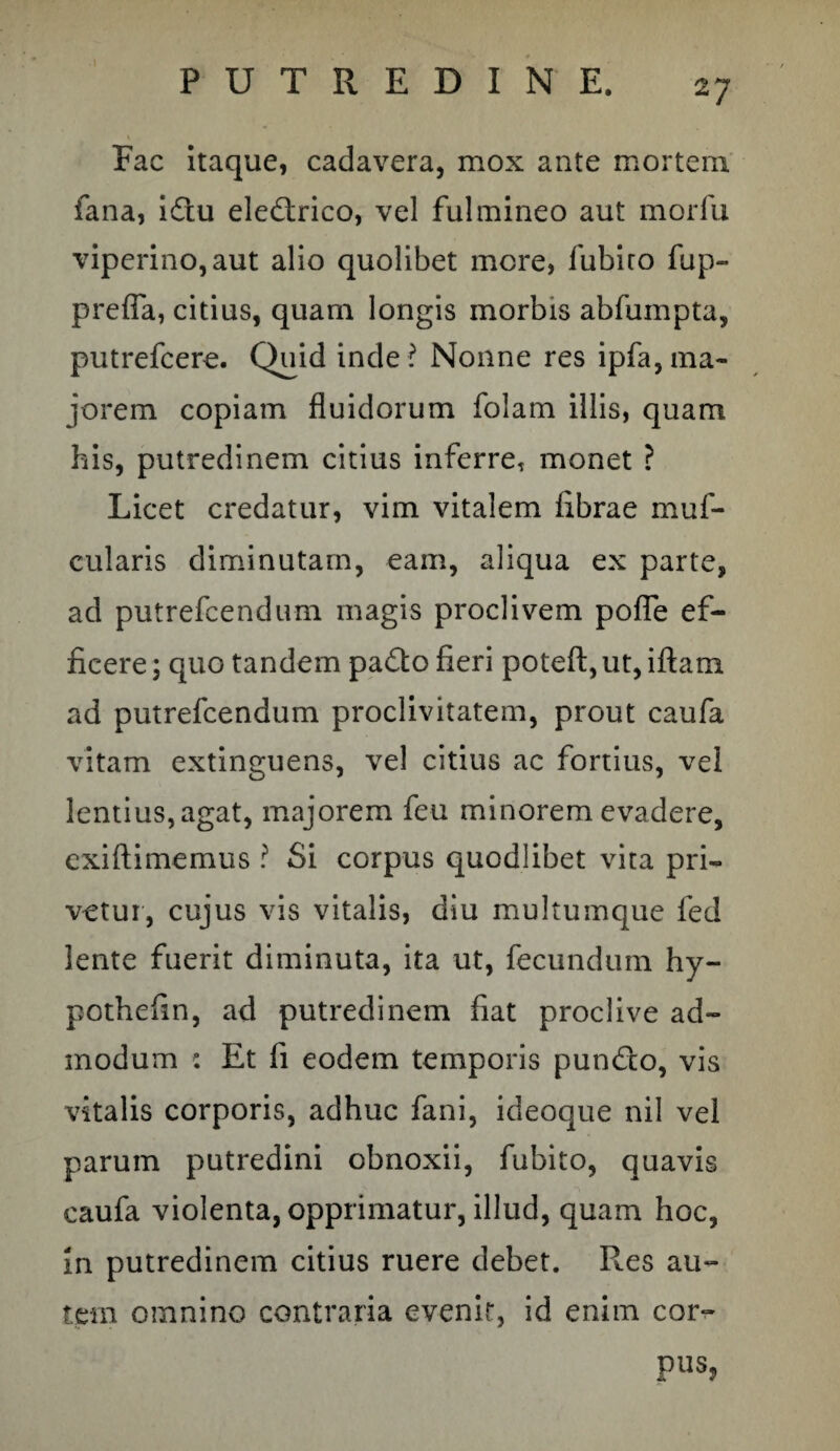 Fac itaque, cadavera, mox ante mortem fana, iftu electrico, vel fulmineo aut morfu viperino, aut alio quolibet mere, fubito fup- prefia, citius, quam longis morbis abfumpta, putrefeere. Quid inde? Nonne res ipfa,ma¬ jorem copiam fluidorum folam illis, quam his, putredinem citius inferre, monet ? Licet credatur, vim vitalem fibrae muf- cularis diminutam, eam, aliqua ex parte, ad putrefeendum magis proclivem pofle ef¬ ficere ; quo tandem pafto fieri poteft, ut, iftam ad putrefeendum proclivitatem, prout caufa vitam extinguens, vel citius ac fortius, vel lentius, agat, majorem feu minorem evadere, exiftimemus ? Si corpus quodlibet vita pri¬ vetur, cujus vis vitalis, diu multumque fed lente fuerit diminuta, ita ut, fecundum hy- pothefin, ad putredinem fiat proclive ad¬ modum : Et fi eodem temporis pun£lo, vis vitalis corporis, adhuc fani, ideoque nil vel parum putredini obnoxii, fubito, quavis caufa violenta, opprimatur, illud, quam hoc, in putredinem citius ruere debet. R.es au¬ tem omnino contraria evenir, id enim cor- pus,