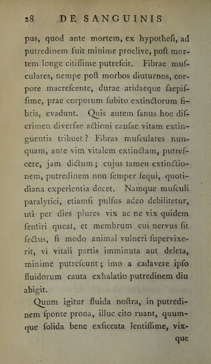 pus, quod ante mortem, ex hypothefi, ad putredinem fuit minime proclive, poft mor¬ tem longe citiffime putrefcit. Fibrae mufi culares, nempe poft morbos diuturnos, cor¬ pore macrefcente, durae aridaeque faepifi fime, prae corporum imbito extindlorurn fi¬ bris, evadunt. Quis autem fanus hoc d i fi¬ eri men diverfae aQioni caufae vitam extin- e;uentis tribuet ? Fibras mufculares nun- quam, ante vim vitalem extin£lam, putref- cere, jam di&um ; cujus tamen extinftio- nem, putredinem non femper fequi, quoti¬ diana experientia docet. Namque mufculi paralytici, etiamfi pulfus adeo debilitetur, uti per dies plures vix ac ne vix quidem fentiri queat, et membrum cui nervus fit fedus, fi modo animal vulneri fupervixe- rit, vi vitali partis imminuta aut deleta, minime putrefeunt ; imo a cadavere ipfo fluidorum cauta exhalatio putredinem diu abigit. Quum igitur fluida noftra, in putredi¬ nem fponte prona, illuc cito ruant, quum- que folida bene exficcata lentiflime, vix- que
