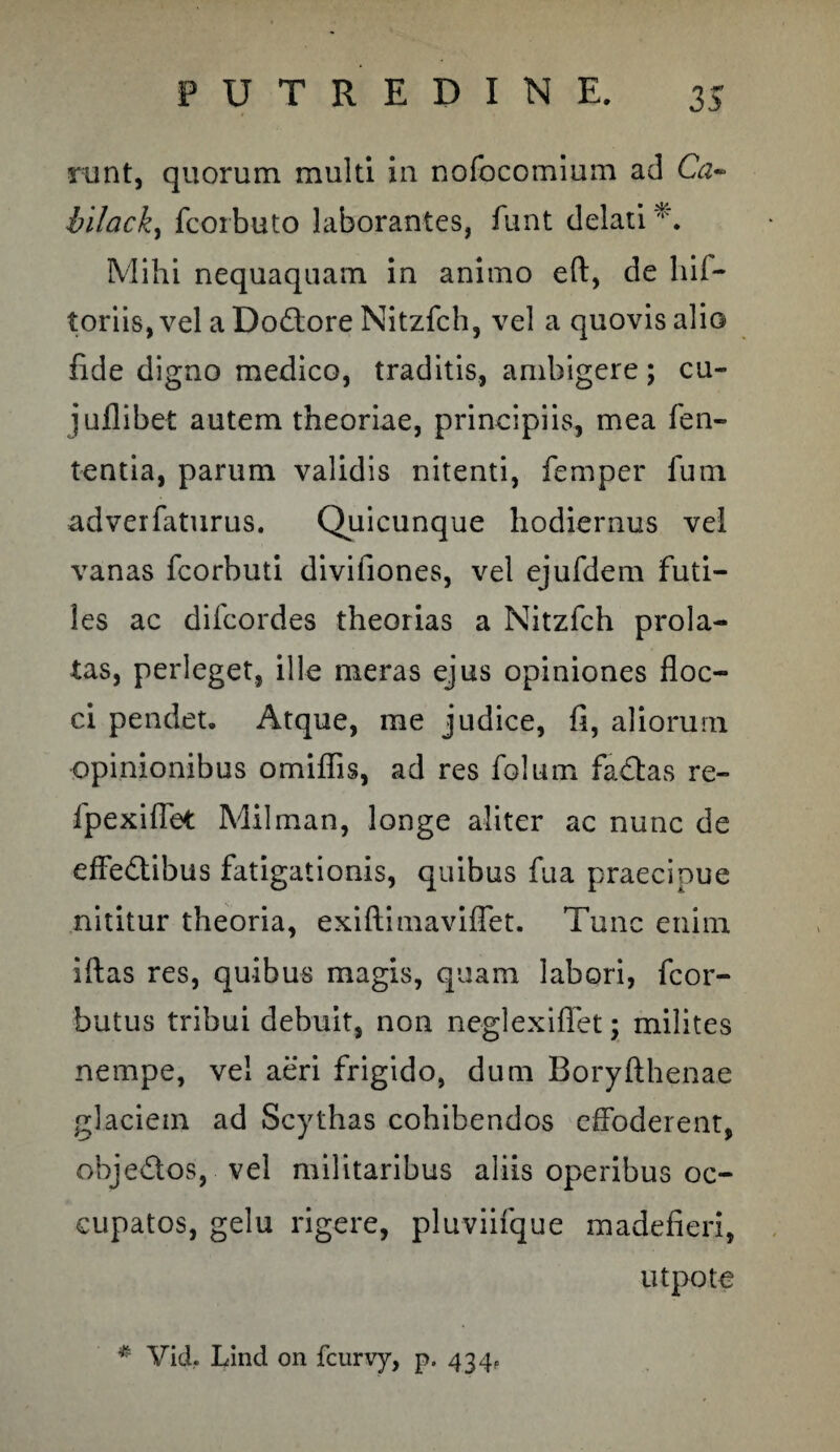 runt, quorum multi in nofocomium ad Ga- bilack, fcorbuto laborantes, funt delati'*'. Mihi nequaquam in animo eft, de hii- toriis,vel aDo&ore Nitzfch, vel a quovis alio fide digno medico, traditis, ambigere; cu- juflibet autem theoriae, principiis, mea fen- tentia, parum validis nitenti, femper fum adverfaturus. Quicunque hodiernus vel vanas fcorbuti divifiones, vel ejufdem futi¬ les ac difcordes theorias a Nitzfch prola¬ tas, perleget, ille meras ejus opiniones floc¬ ci pendet. Atque, me judice, fi, aliorum opinionibus omiflis, ad res folum fadtas re- fpexiflet Milman, longe aliter ac nunc de effe&ibus fatigationis, quibus fua praecipue nititur theoria, exiftimaviflet. Tunc enim iftas res, quibus magis, quam labori, fcor- butus tribui debuit, non neglexiflet; milites nempe, vel aeri frigido, dum Boryfthenae glaciem ad Scythas cohibendos effoderent, objedos, vel militaribus aliis operibus oc¬ cupatos, gelu rigere, pluviifque madefieri, utpote