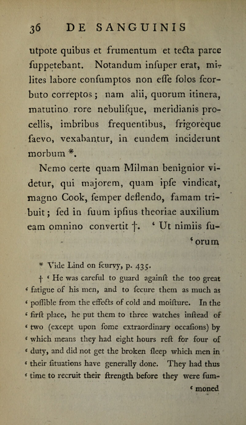 utpote quibus et frumentum et te£la parce fuppetebant. Notandum infuper erat, mi¬ lites labore confumptos non efle folos fcor- buto correptos ; nam alii, quorum itinera, matutino rore nebulifque, meridianis pro¬ cellis, imbribus frequentibus, frigoreque faevo, vexabantur, in eundem incideiunt morbum Nemo certe quam Milman benignior vi¬ detur, qui majorem, quam ipfe vindicat, magno Cook, femper deflendo, famam tri¬ buit ; fed in fuum ipfius theoriae auxilium eam omnino convertit t. 4 Ut nimiis fu- * ’ r 4 orum * Vide Lind on fcurvy, p. 435. f * He was careful to guard againft the too great fatigue of his men, and to fecure them as much as < poffible from the effedts of cold and moifture. In the < firft place, he put them to three watches inftead of * two (except upon fome extraordinary occafions) by s which means they had eight hours reft for four of ( duty, and did not get the broken fleep which men in «their fituations have generally done. They had thus * time to recruit their ftrength before they were fum- s moned ' r i