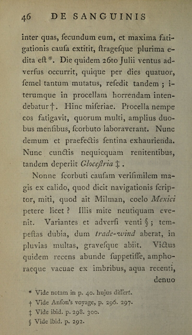 inter quas, fecundum eum, et maxima fati¬ gationis caufa extitit, ftragefque plurima e- dita eft *. Die quidem 26to Julii ventus ad- verfus occurrit, quique per dies quatuor, femel tantum mutatus, refedit tandem ; i- terumque in procellam horrendam inten¬ debatur f. Hinc miferiae. Procella nempe eos fatigavit, quorum multi, amplius duo¬ bus menfibus, fcorbuto laboraverant. Nunc demum et praefedis fentina exhaurienda. Nunc eundis nequicquam renitentibus, tandem deperiit Glocejlria J . Nonne fcorbuti caufam verifimilem ma¬ gis ex calido, quod dicit navigationis ferip- tor, miti, quod ait Milman, coelo Mexici petere licet ? Illis mite neutiquam eve¬ nit. Variantes et adverfi venti § ; tem- peftas dubia, dum trade-ivind aberat, in pluvias multas, gravefque abiit. Vidus quidem recens abunde fuppetifie, ampho¬ raeque vacuae ex imbribus, aqua recenti, denuo * Vide netam in p. 40. hujus dilTert. -j- Vide Anfon*s voyage, p. 296. 297. i Vide ibid. p. 298. 300.