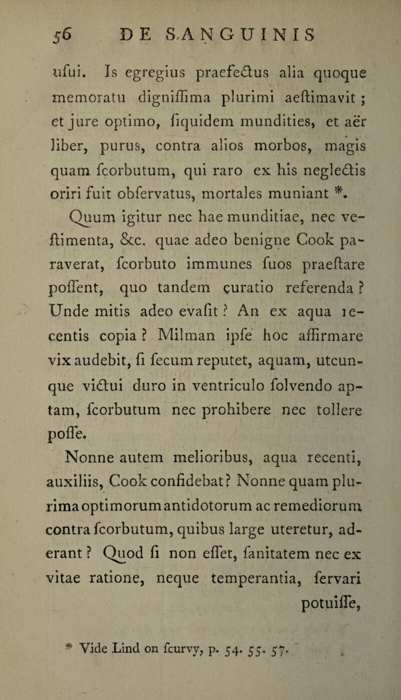 ufui. Is egregius praefectus alia quoque memoratu digniffima plurimi aeftimavit ; et jure optimo, fiquidem mundities, et aer liber, purus, contra alios morbos, magis quam fcorbutum, qui raro ex his negleCtis oriri fuit obfervatus, mortales muniant Quum igitur nec hae munditiae, nec ve- ftimenta, &c. quae adeo benigne Cook pa¬ raverat, fcorbuto immunes fuos praeftare pollent, quo tandem curatio referenda ? Unde mitis adeo evafit ? An ex aqua le- centis copia ? Milman ipfe hoc affirmare vix audebit, fi fecum reputet, aquam, utcun¬ que vidui duro in ventriculo folvendo ap¬ tam, fcorbutum nec prohibere nec tollere poffie. Nonne autem melioribus, aqua recenti, auxiliis, Coolc confidebat? Nonne quam plu¬ rima optimorumantidotorum ac remediorum contra fcorbutum, quibus large uteretur, ad¬ erant ? Quod fi non effiet, fanitatem nec ex vitae ratione, neque temperantia, fervari potuiffie,