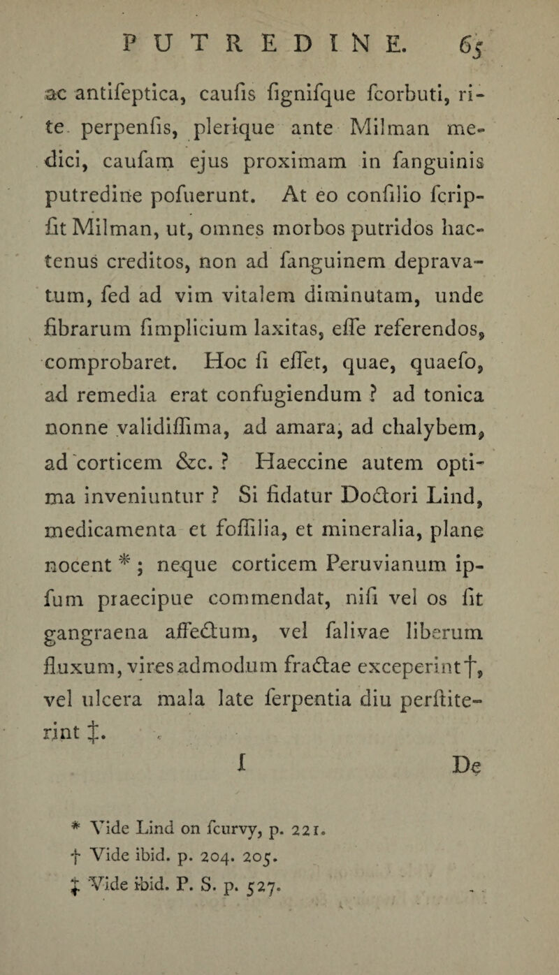 ac antifeptica, caufis fignifque fcorbuti, ri¬ te perpenfis, p!erique ante Milman me¬ dici, caufam ejus proximam in fanguinis putredine pofuerunt. At eo confilio fcrip- fit Milman, ut, omnes morbos putridos hac¬ tenus creditos, non ad fanguinem deprava¬ tum, fed ad vim vitalem diminutam, unde fibrarum fimplicium laxitas, efle referendos, comprobaret. Hoc fi effet, quae, quaefo, ad remedia erat confugiendum ? ad tonica nonne validiffima, ad amara, ad chalybem, ad corticem &c. ? Haeccine autem opti¬ ma inveniuntur ? Si fidatur Dodlori Lind, medicamenta et foflilia, et mineralia, plane nocent * ; neque corticem Peruvianum ip- fum praecipue commendat, nifi vel os fit gangraena affedlum, vel falivae liberum fluxum, vires admodum fradfae exceperint j', vel ulcera mala late ferpentia diu perftite- rint J. I De * Vide Lind on fcurvy, p. 221. f Vide ibid. p. 204. 205. $ Vide ibid. P. S. p. 527.