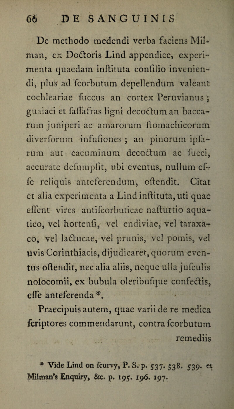 De methodo medendi verba faciens Mi!- man, ex Do&oris Lind appendice, experi¬ menta quaedam inftituta confilio invenien¬ di, plus ad fcorbutum depellendum valeant cochleariae fuccus an cortex Peruvianus ; guaiaci et faflafras ligni decorum an bacca¬ rum juniperi ac amarorum ftomachicorurn diverforum infufiones ; an pinorum ipfa- rum aut cacuminum decoctum ac fucci, accurate defumpfit, ubi eventus, nullum ef- fe reliquis anteferendum, oftendit. Citat et alia experimenta a Lind inftituta, uti quae eflent vires antifcorbuticae nafturtio aqua¬ tico, vel hortenfi, vel endiviae, vel taraxa- co, vel la&mcae, vel prunis, vel pomis, vel uvis Corinthiacis, dijudicaret, quorum even¬ tus oftendit, nec alia aliis, neque ulla jufculis nofocomii, ex bubula oleribnfque ccnfedlis, e fle anteferenda Praecipuis autem, quae varii de re medica fcriptores commendarunt, contra fcorbutum remediis * Vide Lind on fcurvy, P. S. p. 537. 538. 539. et Milman^ Enquiry, &c. p. 195. 196. 197.