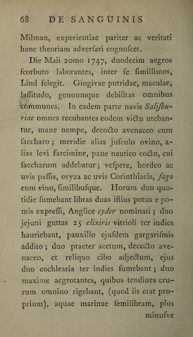 Milman, experientiae pariter ac veritati hanc theoriam adverfari cognofcet. Die Maii 2omo 1747, duodecim aegros fcorbuto laborantes, inter fe fimillimos, Lind felegit. Gingivae putridae, maculae, l.aflitudo, genuumque debilitas omnibus communes. In eadem parte navis Salifbu- riae omnes recubantes eodem vicStu uteban¬ tur, mane nempe, decodto avenaceo cum faccharo ; meridie alias jufculo ovino, a- 3ias levi farcimine, pane nautico codlo, cui faccharum addebatur ; vefpere, hordeo ac uvis paffis, oryza ac uvis Corinthiacis, fago cum vino, fimilibufque. Horum duo quo¬ tidie fumebant libras duas iftius potus e po¬ mis expreffi, Anglice cyder nominati ; duo jejuni guttas 25 elixiris vitrioli ter indies hauriebant, pauxillo ejufdem gargarifmis addito ; duo praeter acetum, decodto ave¬ naceo, et reliquo cibo adjedtum, ejus duo cochlearia ter indies fumebant ; duo maxime aegrotantes, quibus tendines cru¬ rum omnino rigebant, (quod iis erat pro¬ prium), aquae marinae femilibram, plus minufve