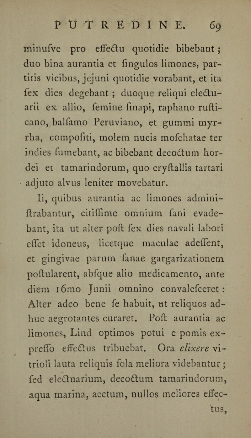 minufve pro effe&u quotidie bibebant ; duo bina aurantia et fingulos limones, par¬ titis vicibus, jejuni quotidie vorabant, et ita fex dies degebant ; duoque reliqui ele£tu- arii ex allio, femine finapi, raphano rufti- cano, balfamo Peruviano, et gummi myr- rha, compofiti, molem nucis mofchatae ter indies fumebant, ac bibebant decodtum hor¬ dei et tamarindorum, quo cryftallis tartari adjuto alvus leniter movebatur. Ii, quibus aurantia ac limones admini- ftrabantur, citiffime omnium fani evade¬ bant, ita ut alter pofl fex dies navali labori eflet idoneus, licetque maculae adeffent, et gingivae parum fanae gargarizationem poflularent, abfque alio medicamento, ante diem i6mo Junii omnino convalefceret : Alter adeo bene fe habuit, ut reliquos ad¬ huc aegrotantes curaret. Pofl: aurantia ac limones, Lind optimos potui e pomis ex- preffo effedlus tribuebat. Ora dixere vi- trioli lauta reliquis fola meliora videbantur; fed ele&uarium, decodum tamarindorum, aqua marina, acetum, nullos meliores effec¬ tus,