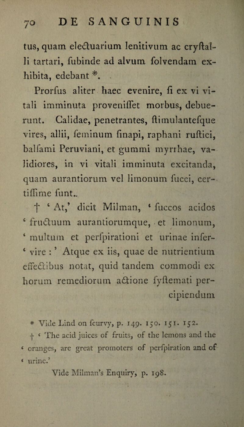 tus, quam electuarium lenitivum ac cryftal- li tartari, fubinde ad alvum folvendam ex¬ hibita, edebant . Prorfus aliter haec evenire, fi ex vi vi¬ tali imminuta proveniffet morbus, debue¬ runt. Calidae, penetrantes, ftimulantefque vires, allii, feminum finapi, raphani ruftici, balfami Peruviani, et gummi myri hae, va¬ lidiores, in vi vitali imminuta excitanda, quam aurantiorum vel limonum fucci, cer¬ ti ffime funt., 'f* c At,’ dicit Milrnan, ‘ fuccos acidos c fruduum aurantiorumque, et limonum, 4 multum et perfpirationi et urinae infer- c vire : ’ Atque ex iis, quae de nutrientium effedtibus notat, quid tandem commodi ex horum remediorum actione fyftemati per¬ cipiendum * Vide Lind on fcurvy, p. 149. 150. 151. 152. -j- ‘ The acid juices of fruits, of the lemons and the ‘ cranges, are great promoters of perfpiration and of ‘ urine.5