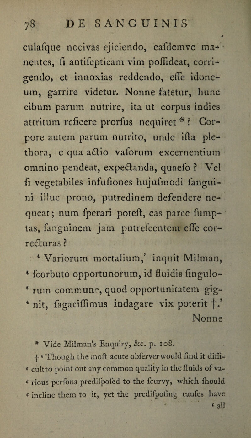 culafque nocivas ejiciendo, eafdemve ma-*- nentes, fi antifepticam vim poffideat, corri¬ gendo, et innoxias reddendo, efle idone¬ um, garrire videtur. Nonne fatetur, hunc cibum parum nutrire, ita ut corpus indies attritum reficere prorfus nequiret * ? Cor¬ pore autem parum nutrito, unde ifta ple- thora, e qua a£tio vaforum excernentium omnino pendeat, expe&anda, quaefo ? Vel fi vegetabiles infuliones hujufmodi fangui- ni illuc prono, putredinem defendere ne¬ queat; num fperari poteft, eas parce fump- tas, fanguinem jam putrefcentem effe cor- re&uras ? ‘ Variorum mortalium/ inquit Milman, 1 fcorbuto opportunorum, id fluidis fingulo- * rum comrcun, quod opportunitatem gig- c nit, fagaciffimus indagare vix poterit f/ Nonne * Vide Milman^ Enquiry, &c. p. 10S. + « Though the moft acute obferverwould find it diffi- ( cultro point out any common quality in the fluids of va- 4 rious perfons predifpofed to the fcurvy, which fhoulci * incline them to it, yet the predifpofing caufes liave 4 ali