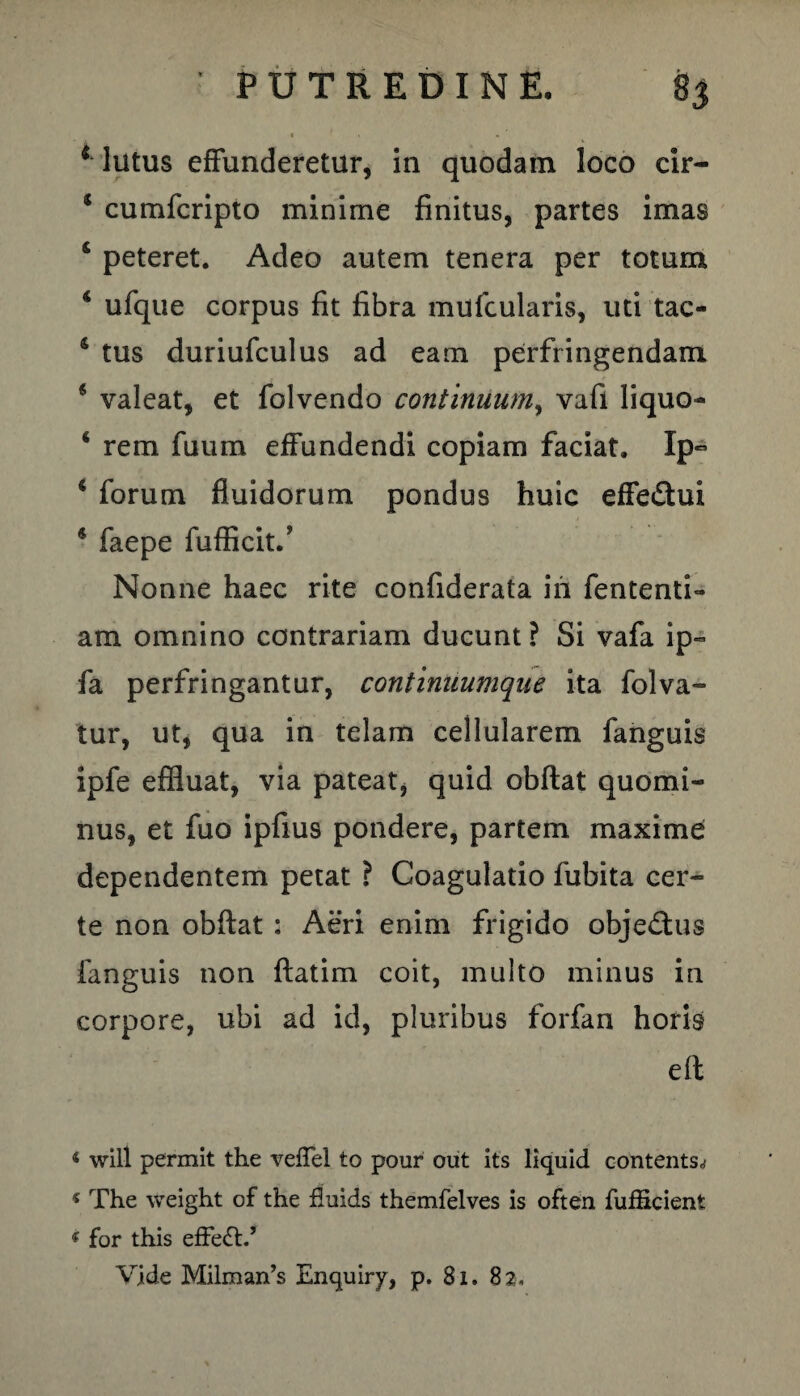 1 lutus effunderetur, in quodam loco cir- * cumfcripto minime finitus, partes imas 4 peteret. Adeo autem tenera per totum 4 ufque corpus fit fibra mufcularis, uti tac- 4 tus duriufculus ad eam perfringendam 4 valeat, et folvendo continuum, vafi liquo- 4 rem fuum effundendi copiam faciat. Ip~ 4 forum fluidorum pondus huic effe£hri * faepe fufficit/ Nonne haec rite confiderata iii fententi- am omnino contrariam ducunt ? Si vafa ip« fa perfringantur, continuumque ita folva- tur, ut, qua in telam cellularem fanguis ipfe effluat, via pateat, quid obftat quomi¬ nus, et fuo ipfiU9 pondere, partem maxime dependentem petat ? Coagulatio fubita cer¬ te non obftat: Aeri enim frigido objeftus fanguis non ftatim coit, multo minus in corpore, ubi ad id, pluribus forfan horis eft 4 will permit the veffel to pour out its liquid contents.? * The weight of the fluids themfelves is often fufScient 4 for this effe<T’