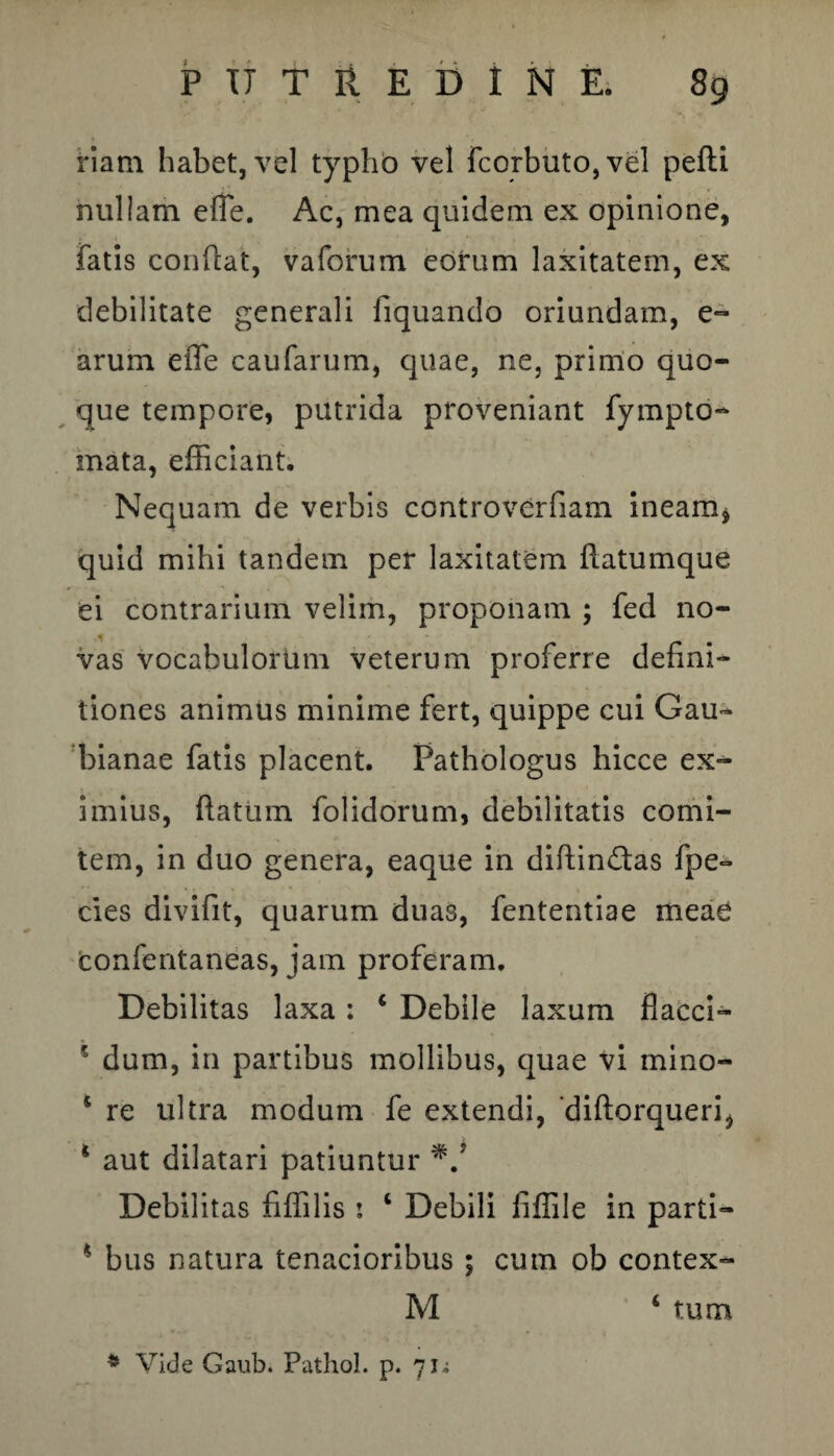 nam habet, vel typho vel fcorbuto,vel pefli nullam e fle. Ac, mea quidem ex opinione, fatis confiat, vaforum eorum laxitatem, ex debilitate generali fiquando oriundam, e- arum efle caufarum, quae, ne, primo quo¬ que tempore, putrida proveniant fympto- mata, efficiant. Nequam de verbis controverfiam ineam* quid mihi tandem per laxitatem flatumque ei contrarium velim, proponam ; fed no¬ vas vocabulorum veterum proferre defini¬ tiones animus minime fert, quippe cui Gau- bianae fatis placent. Pathologus hicce ex¬ imius, flatum folidorum, debilitatis comi¬ tem, in duo genera, eaque in diftin£tas fpe- cies divifit, quarum duas, fententiae meae confentaneas, jam proferam. Debilitas laxa : 4 Debile laxum flacci- ? dum, in partibus mollibus, quae vi mino- 4 re ultra modum fe extendi, ‘diflorqueri* * aut dilatari patiuntur Debilitas fiffilis : 1 Debili iiffile in parti- * bus natura tenacioribus ; cum ob contex- M 4 tum * Vide Gaub. Pathol. p. 71^