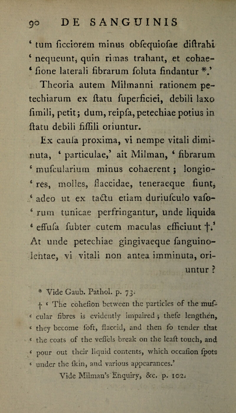 4 tum ficciorem minus obfequiofae diftrahi 4 nequeuntj quin rimas trahant, et cohae- 1 fione laterali fibrarum foluta findantur Theoria autem Milmanni rationem pe- techiarum ex flatu fuperficiei, debili laxo fimili, petit; dum, reipfa,petechiae potius in flatu debili fiflili oriuntur. Ex caula proxima, vi nempe vitali dimi¬ nuta, 4 particulae,’ ait Milman, 4 fibrarum 4 mufcularium minus cohaerent ; longio- 4 res, molles, flaccidae, teneraeque fiunt3 4 adeo ut ex tadlu etiam duriufculo vafb- 4 rum tunicae perfringantur, unde liquida 6 efTufa fubter cutem maculas efficiunt j\* At unde petechiae gingivaeque fanguino- lentae, vi vitali non antea imminuta, ori¬ untur ? % Vide Gaub. Pathol. p. 73» | £ The cohehon between the particles of the muf~ < cular fibres is evidently impaired j thefe lengthen, 6 they become foft, flaccid, and then fo tender that « the coats of the veffels break on the leaft touch, and < pour out their liquid contents, which occafion fpots 4 under the fkin, and various appearancesd Vide MihnanV Ehquiry, &c. p. 102.;