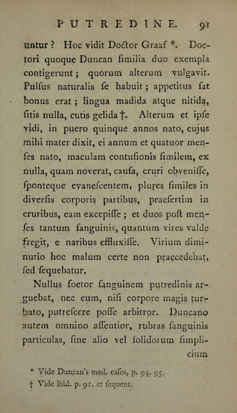 ijntur ? Hoc vidit Do&or Graaf Doc- tori quoque Duncan fimiiia duo exempla contigerunt; quorum alterum vulgavit. Pulfus naturalis fe habuit ; appetitus fat bonus erat ; lingua madida atque nitida, fitis nulla, cutis gelida f. Alterum et ipfe vidi, in puero quinque annos nato, cujus mihi mater dixit, ei annum et quatuor men- fes nato, maculam contufionis limilern, ex nulla, quam noverat, caufa, cruri obveniffe, fponteque evanefcentem, plures fimiles in diverfis corporis partibus, praefertim in cruribus, eam excepifle ; et duos poft men- fes tantum fanguinis, quantum vires valde fregit, e naribus effluxiffe. Virium dimi- nutio hoc malum certe non praecedebat, fed fequebatur. Nullus foetor fanguinem putredinis ar¬ guebat, nec eum, nifi corpore magis tur¬ bato, putrefcere pofle arbitror. Duncano autem omnino aflentior, rubras fanguinis particulas, fine alio vel folidoium fimpli- * Vide Duncards med. cafes, p. 94. 95, f Vide ibici, p. 91. ct fequent. cmm