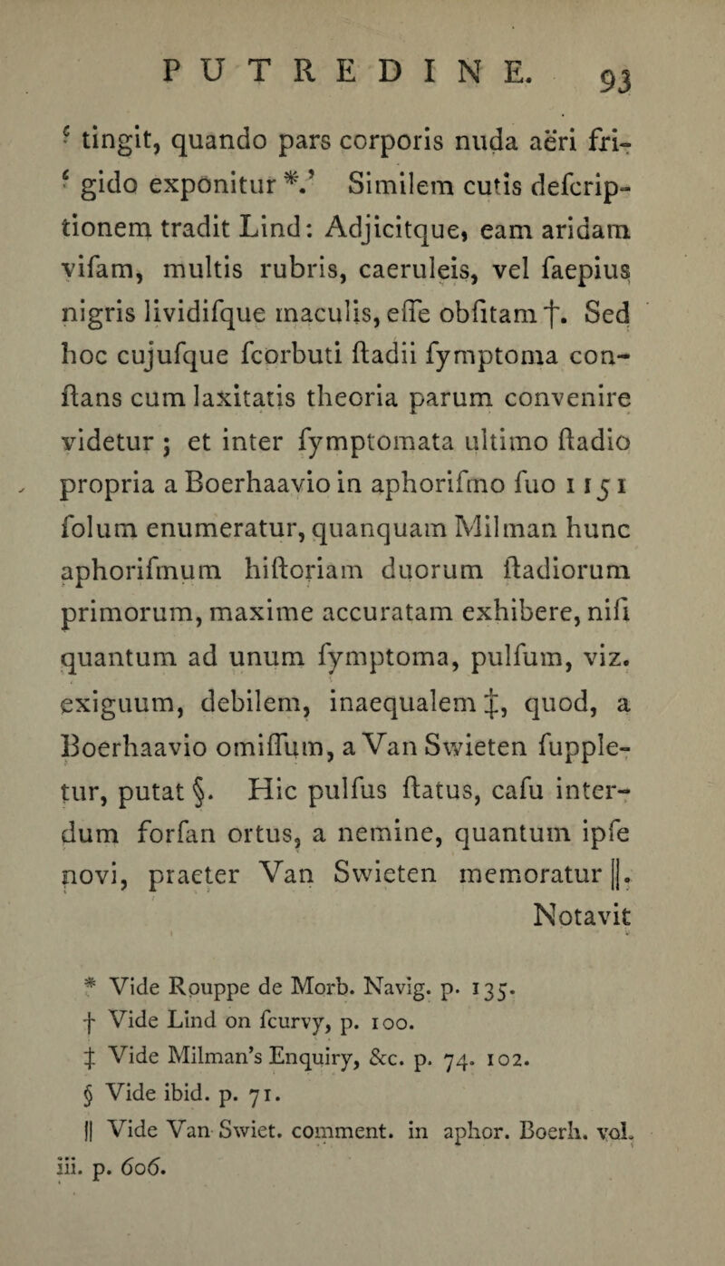 * tingit, quando pars corporis nuda aeri fri- c gido exponitur V Similem cutis defcrip- tionem tradit Lind: Adjicitque, eam aridam vifam, multis rubris, caeruleis, vel faepius nigris lividifque maculis, effe oblitam^. Sed hoc cujufque fcorbuti ftadii fymptoma con¬ flans cum laxitatis theoria parum convenire videtur ; et inter fymptomata ultimo ftadio propria a Boerhaavio in aphorifmo fuo 115 i folum enumeratur, quanquam Milman hunc aphorifmum hiftoriam duorum ftadiorum primorum, maxime accuratam exhibere, nifi quantum ad unum fymptoma, pulfum, viz. exiguum, debilem, inaequalem quod, a Boerhaavio omiflum, a VanSwieten fupple- tur, putat §. Hic pulfus ftatus, cafu inter¬ dum forfan ortus, a nemine, quantum ipfe novi, praeter Van Swieten memoratur)]. Notavit • V * Vide Rpuppe de Morb. Navig. p. 135. f Vide Lind on fcurvy, p. 100. J Vide Milman’s Enquiry, &c. p. 74. 102. § Vide ibid. p. 71. J1 Vide Van Swiet. comment. in aphor. Boerb. vqL iii. p. 606.