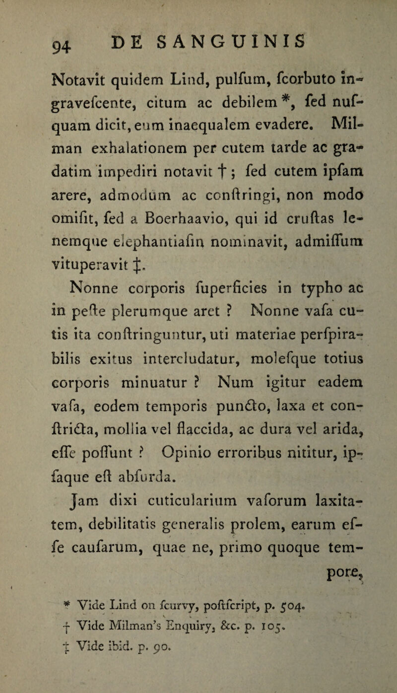 Notavit quidem Lind, pulfum, fcorbuto in=» gravefcente, citum ac debilem fed nuf- quam dicit, eum inaequalem evadere. Mil- man exhalationem per cutem tarde ac gra- datim impediri notavit f ; fed cutem ipfam arere, admodum ac conftringi, non modo omifit, fed a Boerhaavio, qui id cruftas le- nemque elephantiafm nominavit, admiffum vituperavit %. Nonne corporis fuperficies in typho ac in pefte plerumque aret ? Nonne vafa cu¬ tis ita conftringuntur, uti materiae perfpira- bilis exitus intercludatur, molefque totius corporis minuatur ? Num igitur eadem vafa, eodem temporis pun&o, laxa et con- itridfa, mollia vel flaccida, ac dura vel arida, efle poflunt ? Opinio erroribus nititur, ip~ faque efl abfurda. Jam dixi cuticularium vaforum laxita¬ tem, debilitatis generalis prolem, earum ef- f /•* u' ** fe caufarum, quae ne, primo quoque tem¬ pore, * Vide Lind 011 fcurvy, poflfcript, p. 504» V V « • 'I , ■f Vide Milman’3 Empiiry, &c. p. 105. t Vide ibid. p. 90.