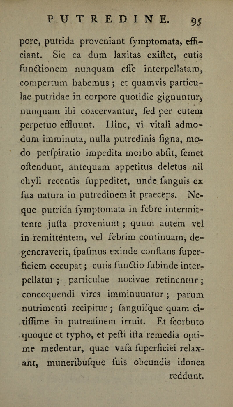 pore, putrida proveniant fymptomata, effi¬ ciant. Sic ea dum laxitas exiftet, cutis fun&ionem nunquam effe interpellatam, compertum habemus ; et quamvis particu¬ lae putridae in corpore quotidie gignuntur* nunquam ibi coacervantur, fed per cutem perpetuo effluunt. Hinc, vi vitali admo¬ dum imminuta, nulla putredinis figna, mo~ do perfpiratio impedita morbo abfit, femet oftendunt, antequam appetitus deletus nil chyli recentis fuppeditet, unde fanguis ex fua natura in putredinem it praeceps. Ne¬ que putrida fymptomata in febre intermit¬ tente jufta proveniunt ; quum autem vel in remittentem, vel febrim continuam, de¬ generaverit, fpafmus exinde conflans fuper- ficiem occupat; cutis fun£lio fubinde inter¬ pellatur ; particulae nocivae retinentur; concoquendi vires imminuuntur; parum nutrimenti recipitur ; fanguifque quam ci- tiffime in putredinem irruit. Et fcorbuto quoque et typho, et pefti ifta remedia opti¬ me medentur, quae vafa fuperficiei relax¬ ant, muneribufque fuis obeundis idonea reddunt.