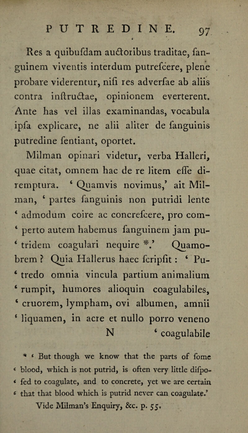 Res a quibufdam au&oribus traditae, fan- guinem viventis interdum putrefcere, plene probare viderentur, nifi res adverfae ab aliis contra inftru&ae, opinionem everterent. Ante has vel illas examinandas, vocabula ipfa explicare, ne alii aliter de fanguinis putredine fentiant, oportet. Milman opinari videtur, verba Halleri, quae citat, omnem hac de re litem effe di¬ remptura. 4 Quamvis novimus,’ ait Mil¬ man, c partes fanguinis non putridi lente 4 admodum coire ac concrefcere, pro com- 4 perto autem habemus fanguinern jam pu- 4 tridem coagulari nequire Quamo- brem ? Quia Hallerus haec fcripfit : 4 Pu- 4 tredo omnia vincula partium animalium 4 rumpit, humores alioquin coagulabiles, 4 cruorem, lympham, ovi albumen, amnii 4 liquamen, in acre et nullo porro veneno N 4 coagulabile * 1 But though we know that the parts of fomc * blood, which is not putrid, is often very little difpo- < fed to coagulate, and to concrete, yet we are certain 6 that that blood which is putrid never can coagulate/ Vide Milman’s Enquiry, &c. p. 55,