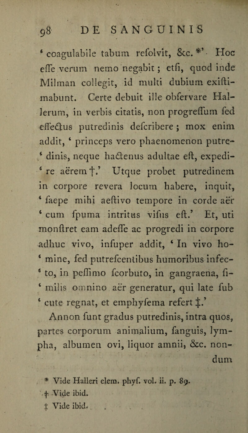 4 coagulabile tabum refoivit, &c. • Hoc effe verum nemo negabit; etfi, quod inde Milman collegit, id multi dubium exifti- mabunt. Certe debuit ille obfervare Hal- lerum, in verbis citatis, non progreflum fed effedlus putredinis defcribere; mox enim addit, ‘ princeps vero phaenomenon putre- 4 dinis, neque hadtenus adultae eft, expedi- 6 re aerem j\’ Utque probet putredinem in corpore revera locum habere, inquit, 4 faepe mihi aeftivo tempore in corde aer 4 cum fpuma intritus vifus eft.5 Et, uti monftret eam adefle ac progredi in corpore adhuc vivo, infuper addit, 4 In vivo ho- 4 mine, fed putrefcentibus humoribus infec- 5 to, in peffimo fcorbuto, in gangraena, fi- 4 milis omnino aer generatur, qui late fub 4 cute regnat, et emphyfema refert J.’ Annon funt gradus putredinis, intra quos, partes corporum animalium, fanguis, lym- pha, albumen ovi, liquor amnii, &c. non¬ dum # Vide Halleri elem. phyf. vol. ii. p. 89. f. Vide ibid. % Vide ibid. ...