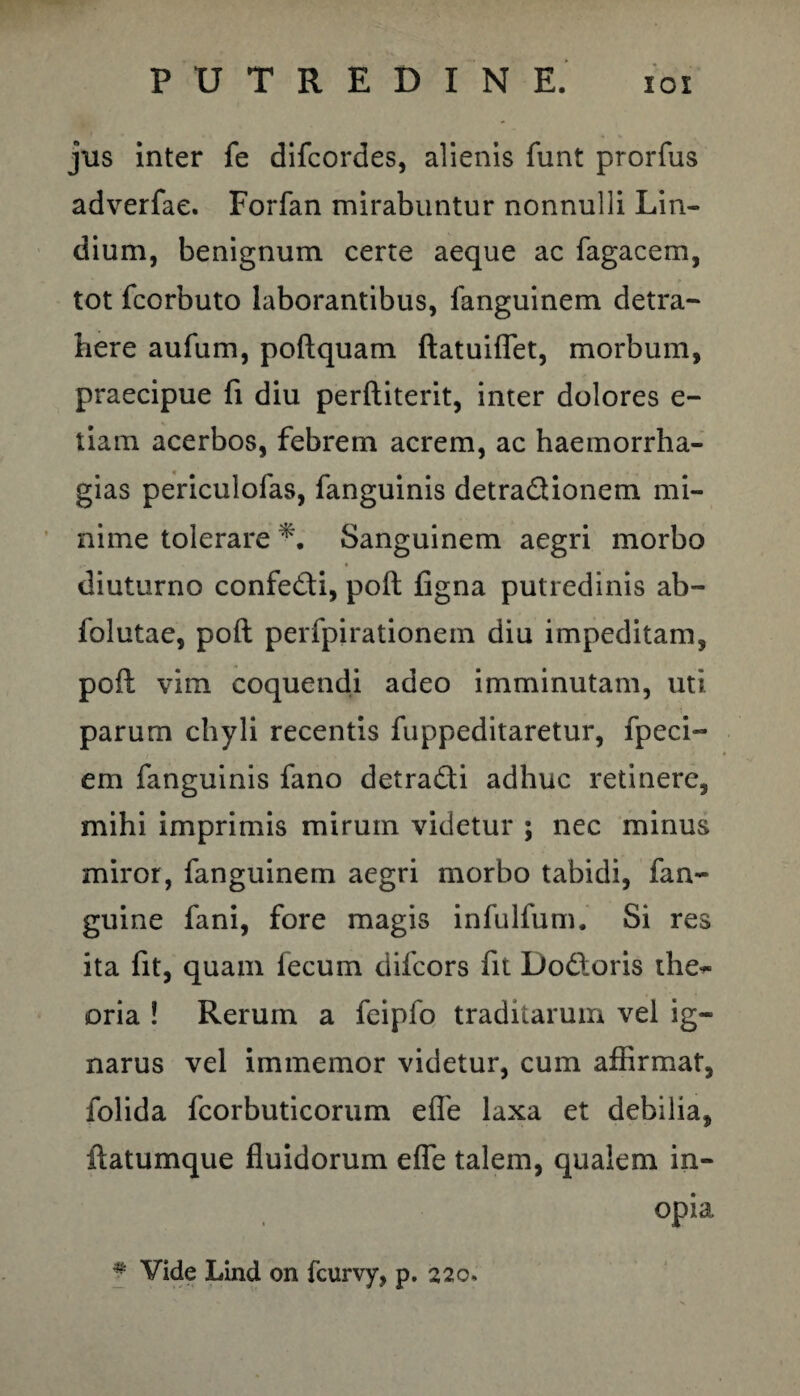jus inter fe difcordes, alienis funt prorfus adverfae. Forfan mirabuntur nonnulli Lin- dium, benignum certe aeque ac fagacem, tot fcorbuto laborantibus, fanguinem detra¬ here aufum, poftquam ftatuiflet, morbum, praecipue fi diu perftiterit, inter dolores e- tiam acerbos, febrem acrem, ac haemorrha- gias periculofas, fanguinis detra&ionem mi¬ nime tolerare Sanguinem aegri morbo • diuturno confe&i, poft figna putredinis ab- folutae, poft perfpirationem diu impeditam, poft vim coquendi adeo imminutam, uti parum chyli recentis fuppeditaretur, fpeci- em fanguinis fano detra&i adhuc retinere, mihi imprimis mirum videtur ; nec minus miror, fanguinem aegri morbo tabidi, fan- guine fani, fore magis infulfum. Si res ita fit, quam fecum difcors fit Do&oris the¬ oria ! Rerum a feipfo traditarum vel ig¬ narus vel immemor videtur, cum affirmat, folida fcorbuticorum effe laxa et debilia, ftatumque fluidorum efle talem, qualem in¬ opia