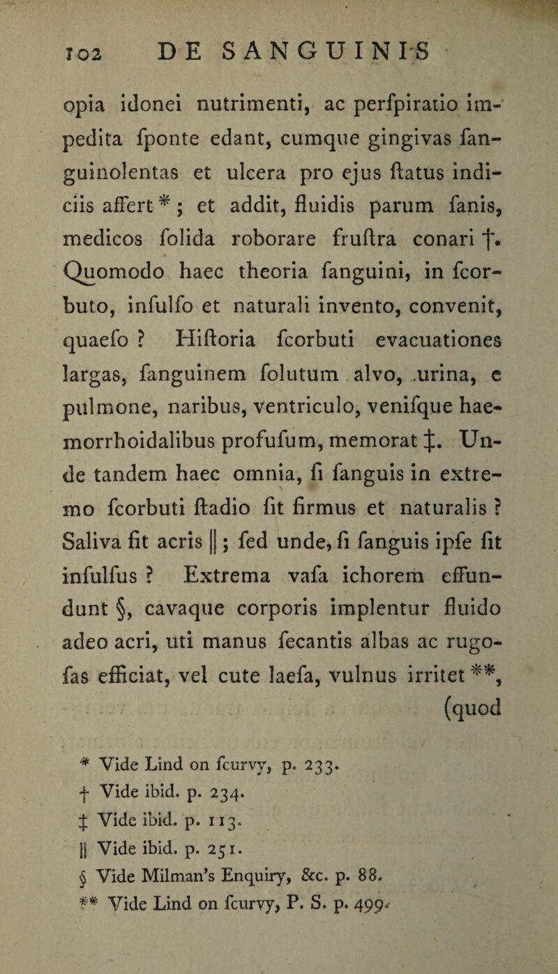 opia idonei nutrimenti, ac perfpiratio im¬ pedita fponte edant, cumque gingivas fan- guinolentas et ulcera pro ejus flatus indi¬ ciis affert * ; et addit, fluidis parum fanis, medicos folida roborare fruftra conari j\ * Quomodo haec theoria fanguini, in fcor- buto, infulfo et naturali invento, convenit, quaefo ? Hiftoria fcorbuti evacuationes largas, fanguinem folutum. alvo, urina, e pulmone, naribus, ventriculo, venifque hae- morrhoidalibus profufum, memorat X- Un¬ de tandem haec omnia, fi fanguis in extre¬ mo fcorbuti ftadio fit firmus et naturalis ? Saliva fit acris [|; fed unde, fi fanguis ipfe fit infulfus ? Extrema vafa ichorem effun¬ dunt §, cavaque corporis implentur fluido adeo acri, uti manus fecantis albas ac rugo- fas efficiat, vel cute laefa, vulnus irritet **, (quod # Vide Lind on fcurvy, p. 233. f Vide ibid. p. 234. $ Vide ibid. p. 113. |j Vide ibid. p. 251. § Vide Milman’s Enquiry, &c. p. 88. ** Vide Lind on fcurvy, P. S. p. 499^