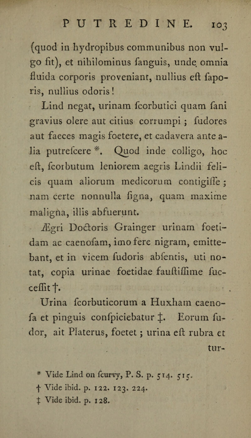 (quod in hydropibus communibus non vul¬ go fit), et nihilominus fanguis, unde omnia fluida corporis proveniant, nullius eft fapo- ris, nullius odoris! Lind negat, urinam fcorbutici quam fani gravius olere aut citius corrumpi ; fudores aut faeces magis foetere, et cadavera ante a- lia putrefcere Quod inde colligo, hoc eft, fcorbutum leniorem aegris Lindii feli¬ cis quam aliorum medicorum contigifte ; nam certe nonnulla figna, quam maxime maligna, illis abfuerunt. iEgri Dodoris Grainger urinam foeti¬ dam ac caenofam, imo fere nigram, emitte¬ bant, et in vicem fudoris abfentis, uti no¬ tat, copia urinae foetidae fauftiflime fuc- ceflit Urina fcorbuticorum a Huxham caeno- fa et pinguis confpiciebatur J. Eorum fu- dor, ait Platerus, foetet; urina eft rubra et tur- # Vide Lind on fcurvy, P. S. p. 514. 51C. f Vide ibid. p. 122. 123. 224. X Vide ibid. p. 128.