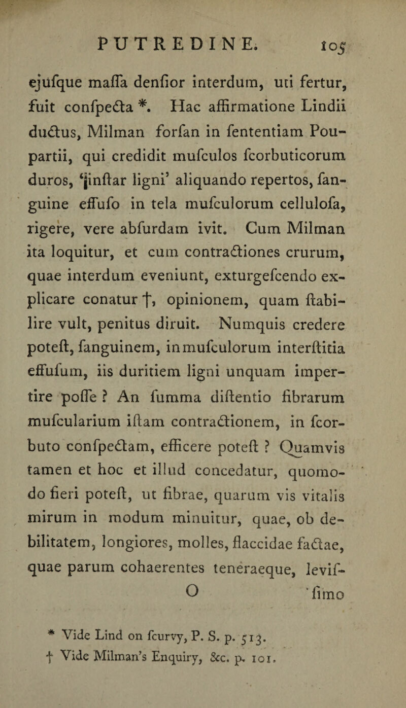 ejiifque maffa denfior interdum, uti fertur, fuit confpeCta *. Hac affirmatione Lindii duCtus, Milman forfan in fententiam Pou- partii, qui credidit mufculos fcorbuticorum duros, ‘jinftar ligni’ aliquando repertos, fan- guine efTufo in tela mufculorum cellulofa, rigere, vere abfurdam ivit. Cum Milman ita loquitur, et cum contra&iones crurum, quae interdum eveniunt, exturgefcendo ex¬ plicare conatur opinionem, quam ftabi- lire vult, penitus diruit. Numquis credere poteft, fanguinem, in mufculorum interftitia effuium, iis duritiem ligni unquam imper¬ tire pofle ? An fumma diftentio fibrarum mufcularium iftam contractionem, in fcor- buto confpe&am, efficere poteft ? Quamvis tamen et hoc et illud concedatur, quomo¬ do fieri poteft, ut fibrae, quarum vis vitalis mirum in modum minuitur, quae, ob de¬ bilitatem, longiores, molles, flaccidae fa&ae, quae parum cohaerentes teneraeque, levif- O 'fimo * Vide Lind on fcurvy, P. S. p. 513. + Vide Milman’s Enquiry, &c. p. 101,