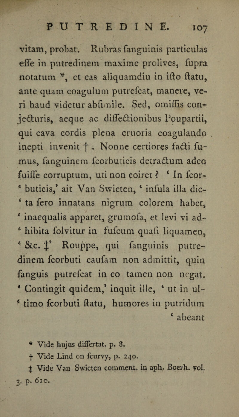 vitam, probat. Rubras fanguinis particulas effe in putredinem maxime prolives, fupra notatum et eas aliquamdiu in ifto flatu, ante quam coagulum putrefcat, manere, ve¬ ri haud videtur abfimile. Sed, omiffis con¬ jecturis, aeque ac diiTeCtionibus Poupartii, qui cava cordis plena cruoris coagulando , inepti invenit f ; Nonne certiores faCti fu¬ mus, fanguinem fcorhudcis detra&um adeo fuiffe corruptum, uti non coiret ? c In fcor- 6 buticis,’ ait Van Swieten, c infula illa dic- 6 ta fero innatans nigrum colorem habet, 6 inaequalis apparet, grumofa, et levi vi ad- £ hibita folvitur in fufcum quafi liquamen, 4 &c. Rouppe, qui fanguinis putre¬ dinem fcorbuti caufam non admittit, quin fanguis putrefcat in eo tamen non negat. 4 Contingit quidem,’ inquit ille, 4 ut in ul- * timo fcorbuti flatu, humores in putridum 4 abeant # Vide hujus diiTertat. p. 3. f Vide Lind on fcurvy, p. 240. £ Vide Van Swieten comment. in aph. Boerh, voL 3c p. 610.