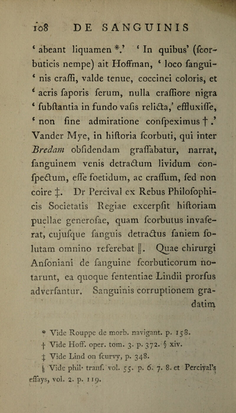 c abeant liquamen c In quibus’ (fcor- buticis nempe) ait Hoffman, 1 loco fangui- 1 nis crafli, valde tenue, coccinei coloris, et 1 acris faporis ferum, nulla crafliore nigra 4 fubftantia in fundo vafis relicta/ effluxiffe, * non fine admiratione confpeximus f Vander Mye, in hiftoria fcorbuti, qui inter Bredam obfidendam graffabatur, narrat, fanguinem venis detra&um lividum con- fpedtum, efie foetidum, ac craffum, fed non coire Dr Percival ex Rebus Philofophi- cis Societatis Regiae excerpfit hiftoriam puellae generofae, quam fcorbutus invafe- rat, cujufque fanguis detradus faniem fo¬ llitam omnino referebat ||. Quae chirurgi Anfoniani de (anguine fcorbuticorum no¬ tarunt, ea quoque fententiae Lindii prorfus adverfantur. Sanguinis corruptionem gra- datim * Vide Rouppe de morb. navigant, p. 158. •j' Vide Hoff. oper. tom. 3. p. 372. § xiv. J Vide Lind on fcurvv, p. 348. jl Vide phil* tranf. vol. 55. p. <5. 7. 8. et PerciyaFs