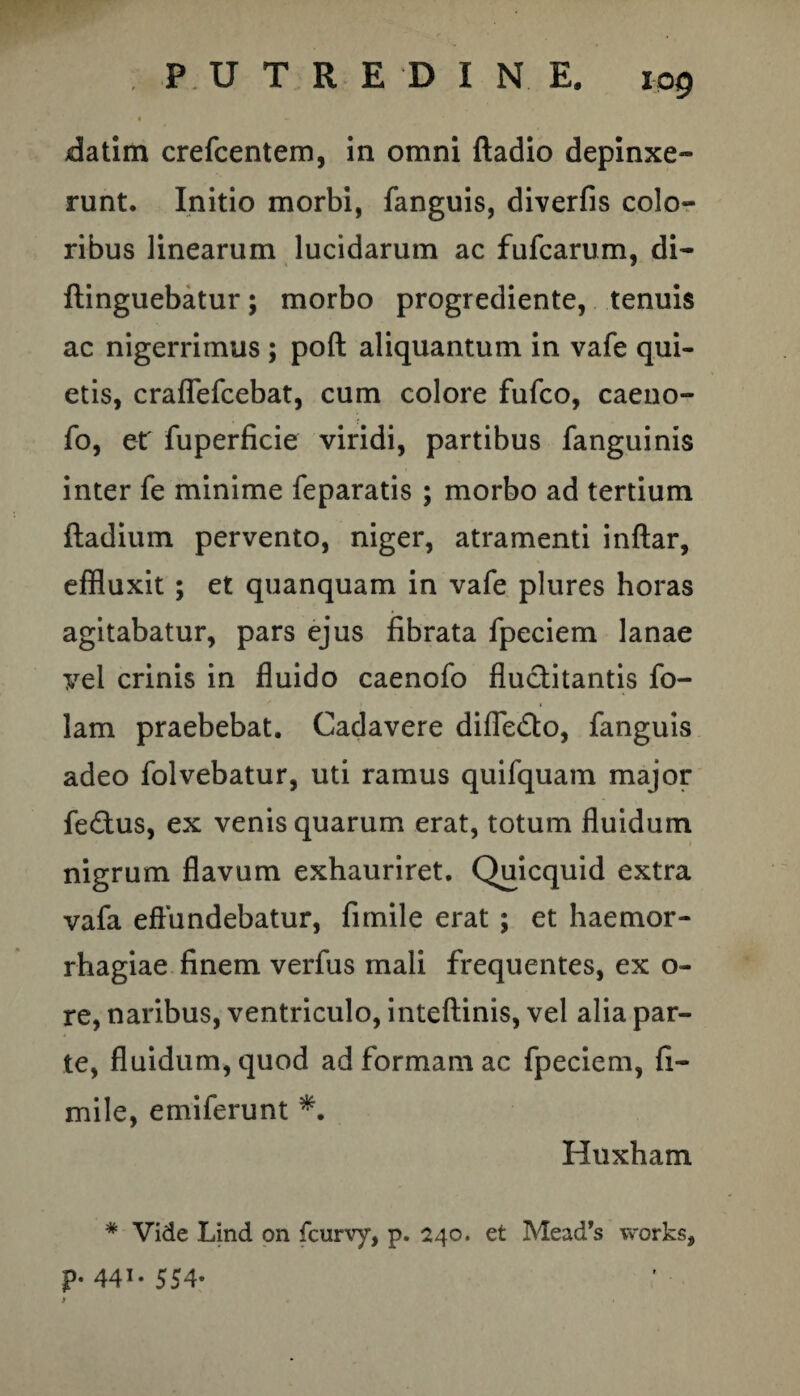 • - datim crefcentem, in omni ftadio depinxe¬ runt. Initio morbi, fanguis, diverfis colo¬ ribus linearum lucidarum ac fufcarum, di- ftinguebatur; morbo progrediente, tenuis ac nigerrimus ; poft aliquantum in vafe qui¬ etis, craflefcebat, cum colore fufco, caeno- fo, et' fuperficie viridi, partibus fanguinis inter fe minime feparatis ; morbo ad tertium ftadium pervento, niger, atramenti inftar, effluxit ; et quanquam in vafe plures horas agitabatur, pars ejus fibrata fpeciem lanae vel crinis in fluido caenofo Auctitantis fo- lam praebebat. Cadavere difle&o, fanguis adeo folvebatur, uti ramus quifquam major fe£tus, ex venis quarum erat, totum fluidum nigrum flavum exhauriret. Quicquid extra vafa effundebatur, fimile erat; et haemor¬ rhagiae finem verfus mali frequentes, ex o- re, naribus, ventriculo, inteftinis, vel alia par¬ te, fluidum, quod ad formam ac fpeciem, fi¬ mile, emiferunt *. Huxham # Vide Lind 011 fcurvy, p. 240. et Mead’s works, p. 441.554. 1
