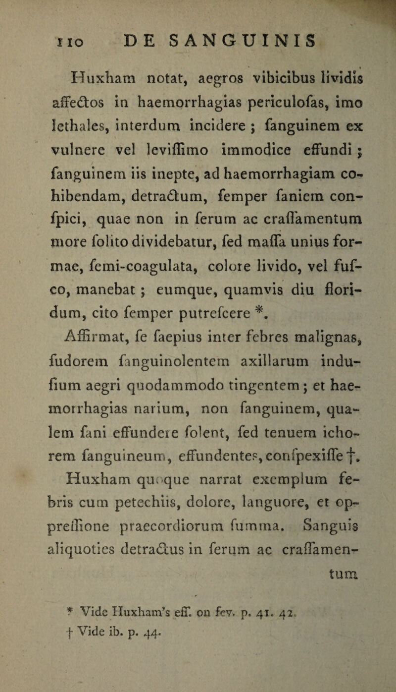 Huxham notat, aegros vibicibus lividis affe&os in haemorrhagias periculofas, imo lethales, interdum incidere ; fanguinem ex vulnere vel leviflimo immodice effundi; fanguinem iis inepte, ad haemorrhagiam co¬ hibendam, detradtum, femper faniem con- fpici, quae non in ferum ac craffamentum more folito dividebatur, fed mafla unius for¬ mae, femi-coagulata, colore livido, vel fuf- co, manebat ; eumque, quamvis diu flori¬ dum, cito femper putrefcere Affirmat, fe faepius inter febres malignas, fudorem fanguinolentem axillarum indu- fium aegri quodammodo tingentem; et hae- morrhagias narium, non fanguinem, qua¬ lem fani effundere folent, fed tenuem icho- rem fanguineum, effundentes,confpexiflef. Huxham quoque narrat exemplum fe¬ bris cum petechiis, dolore, languore, et op~ preifione praecordiorum fumtna. Sanguis aliquoties detractus in ferum ac crafTamen- tum * Vide Huxhands eff on fev. p. 41. 42, f Vide ib. p. 44.